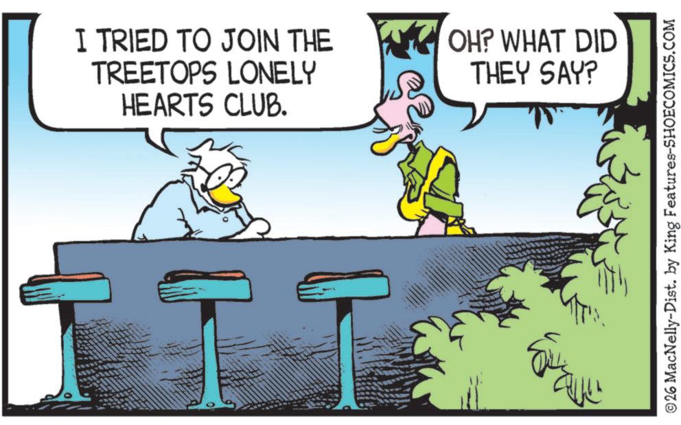 Beak OCR: HEARTS CLUB. I TRIED TO JOIN THE TREETOPS LONELY OH? WHAT DID THEY SAY? ?? M ©26 MacNelly-Dist. by King Features-SHOECOMICS.COM HEARTS CLUB . I TRIED TO JOIN THE TREETOPS LONELY OH ? WHAT DID THEY SAY ? ?? M © 26 MacNelly - Dist . by King Features-SHOECOMICS.COM