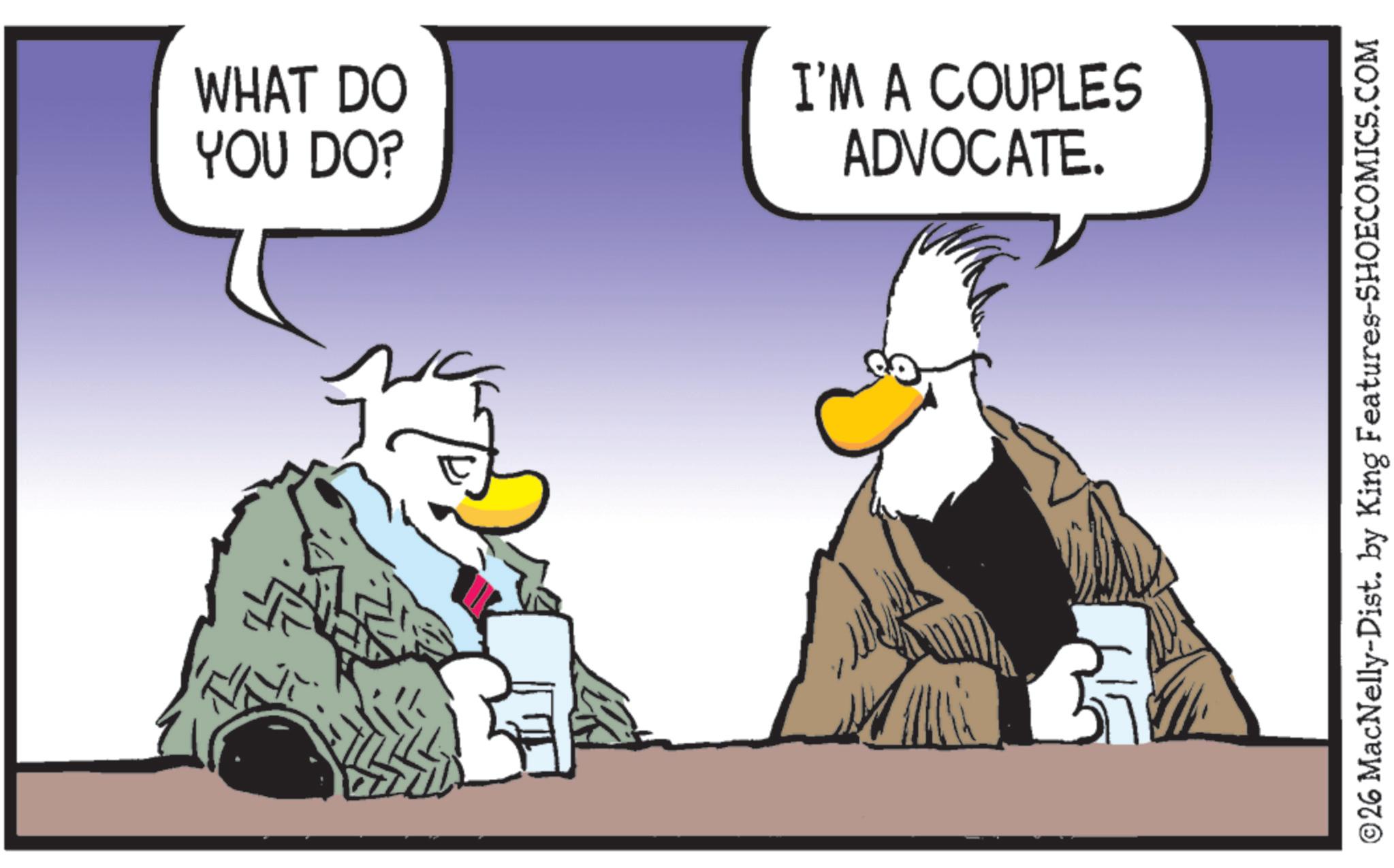 Comic book OCR: WHAT DO YOU DO? I'M A COUPLES ADVOCATE. ©26 MacNelly-Dist. by King Features-SHOECOMICS.COM WHAT DO YOU DO ? I'M A COUPLES ADVOCATE . © 26 MacNelly - Dist . by King Features-SHOECOMICS.COM