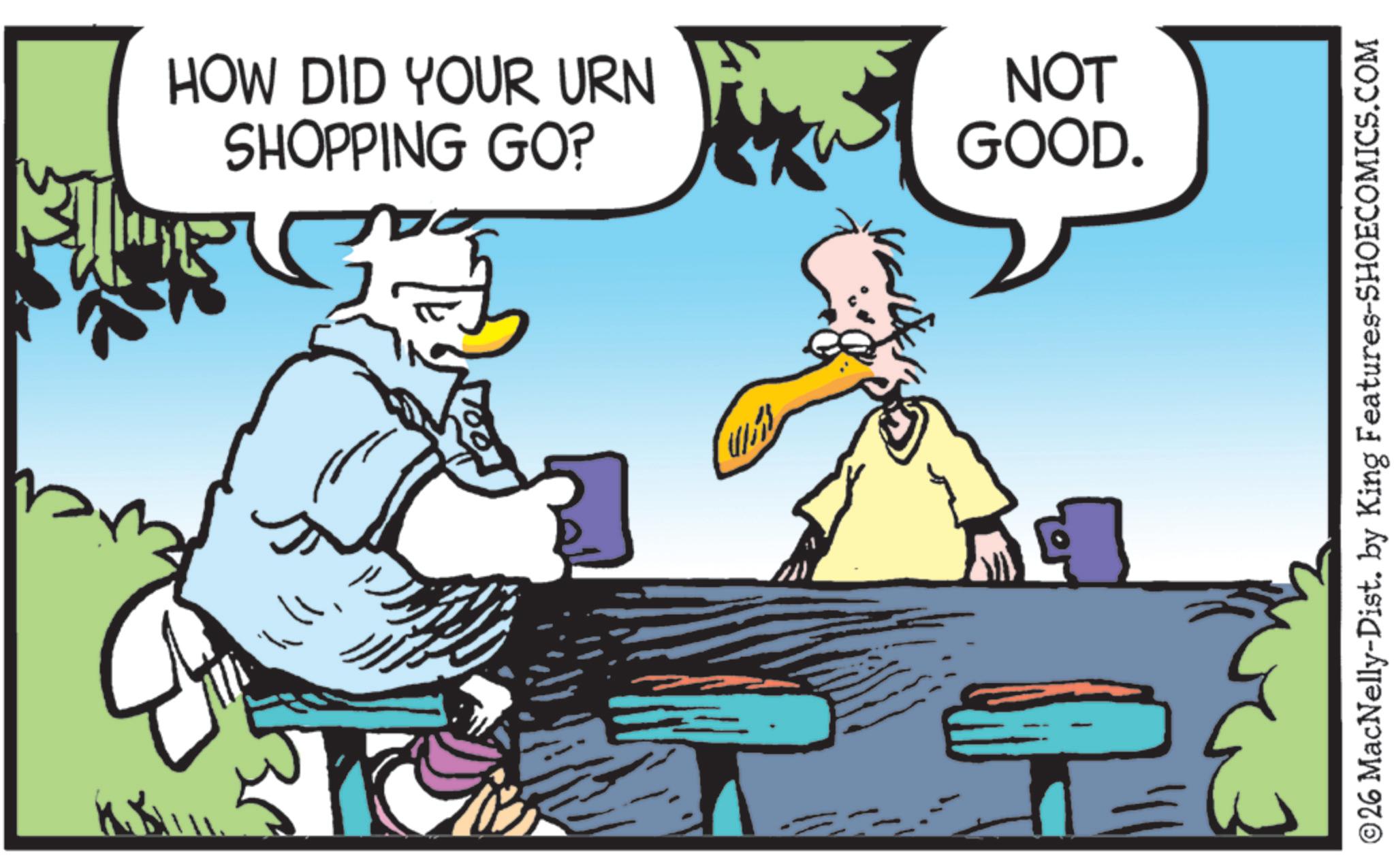 Photo caption OCR: HOW DID YOUR URN SHOPPING GO? NOT GOOD. ©26 MacNelly-Dist. by King Features-SHOECOMICS.COM HOW DID YOUR URN SHOPPING GO ? NOT GOOD . © 26 MacNelly - Dist . by King Features-SHOECOMICS.COM