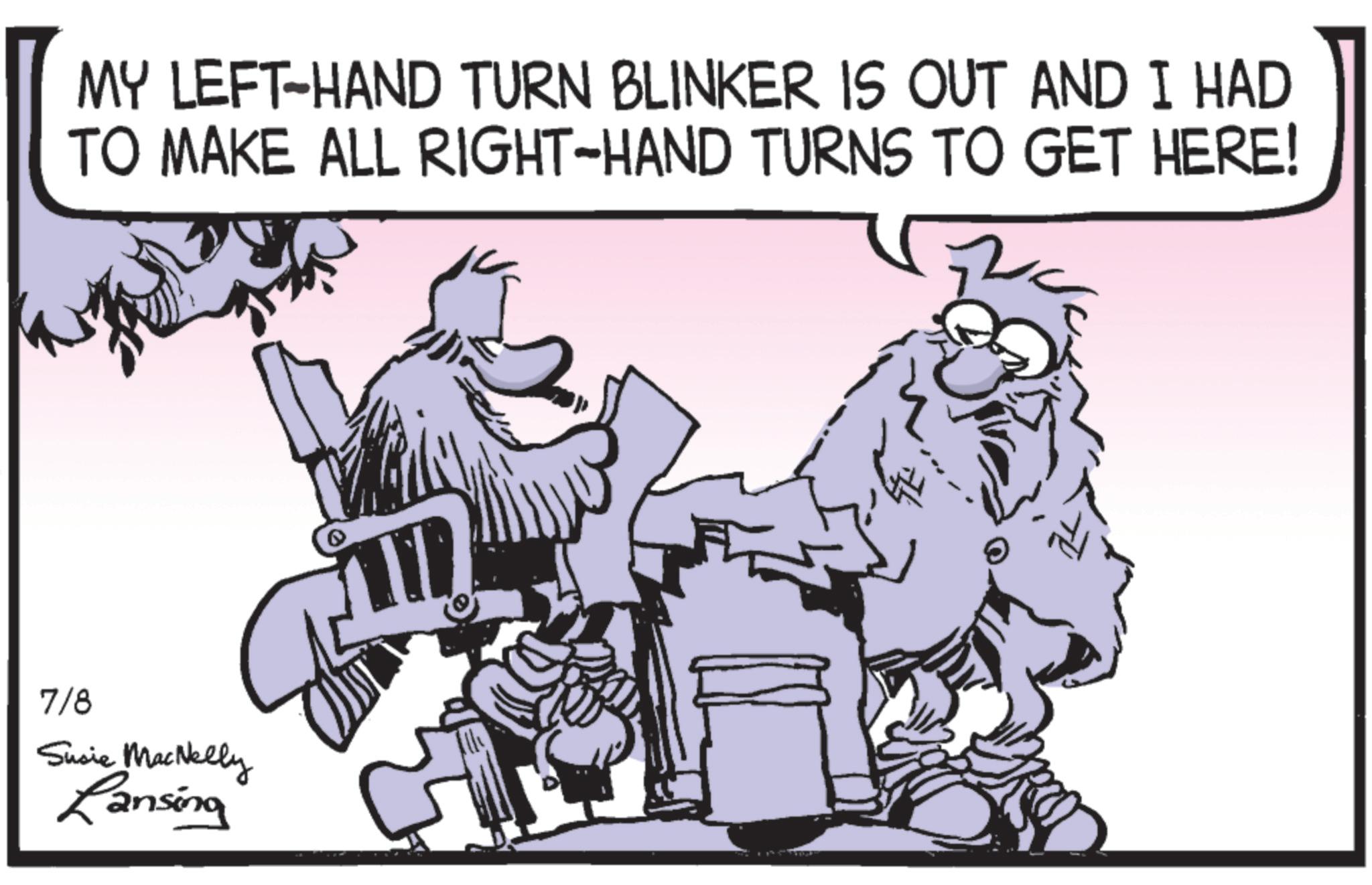 Comics OCR: MY LEFT-HAND TURN BLINKER IS OUT AND I HAD TO MAKE ALL RIGHT-HAND TURNS TO GET HERE! 7/8 Susie MacNelly Lansing Q MY LEFT - HAND TURN BLINKER IS OUT AND I HAD TO MAKE ALL RIGHT - HAND TURNS TO GET HERE ! 7/8 Susie MacNelly Lansing Q