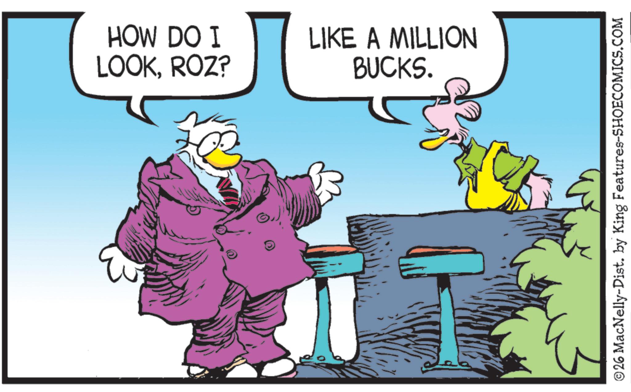 Comics OCR: HOW DO I LOOKROZ? LIKE A MILLION BUCKS. © 26 MacNelly-Dist. by King Features-SHOECOMICS.COM HOW DO I LOOKROZ ? LIKE A MILLION BUCKS . © 26 MacNelly - Dist . by King Features-SHOECOMICS.COM