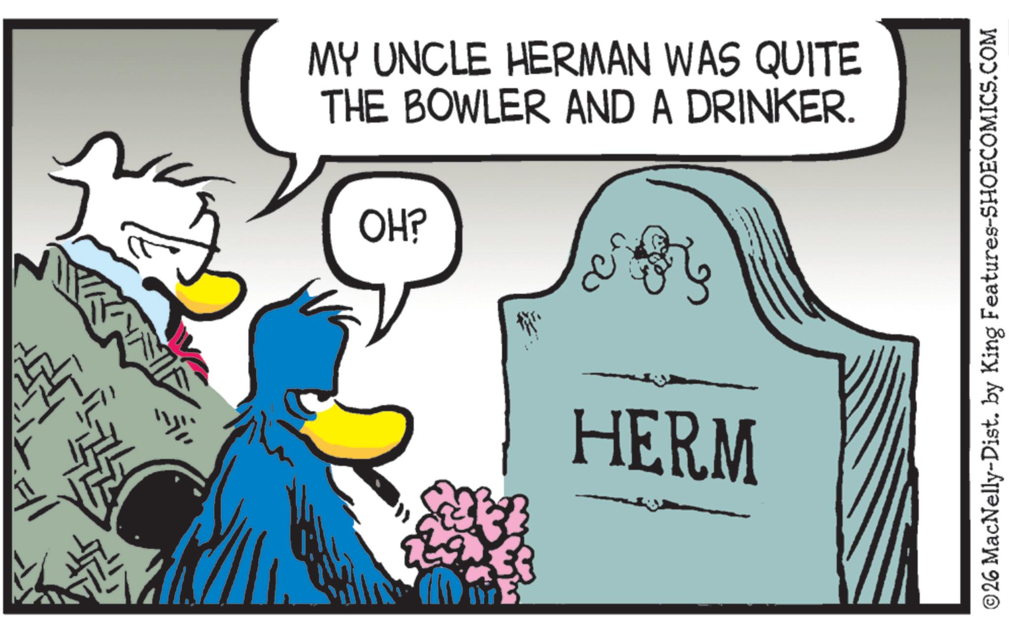 Bird OCR: MY UNCLE HERMAN WAS QUITE THE BOWLER AND A DRINKER. OH? HERM ©26 MacNelly-Dist. by King Features-SHOECOMICS.COM MY UNCLE HERMAN WAS QUITE THE BOWLER AND A DRINKER . OH ? HERM © 26 MacNelly - Dist . by King Features-SHOECOMICS.COM