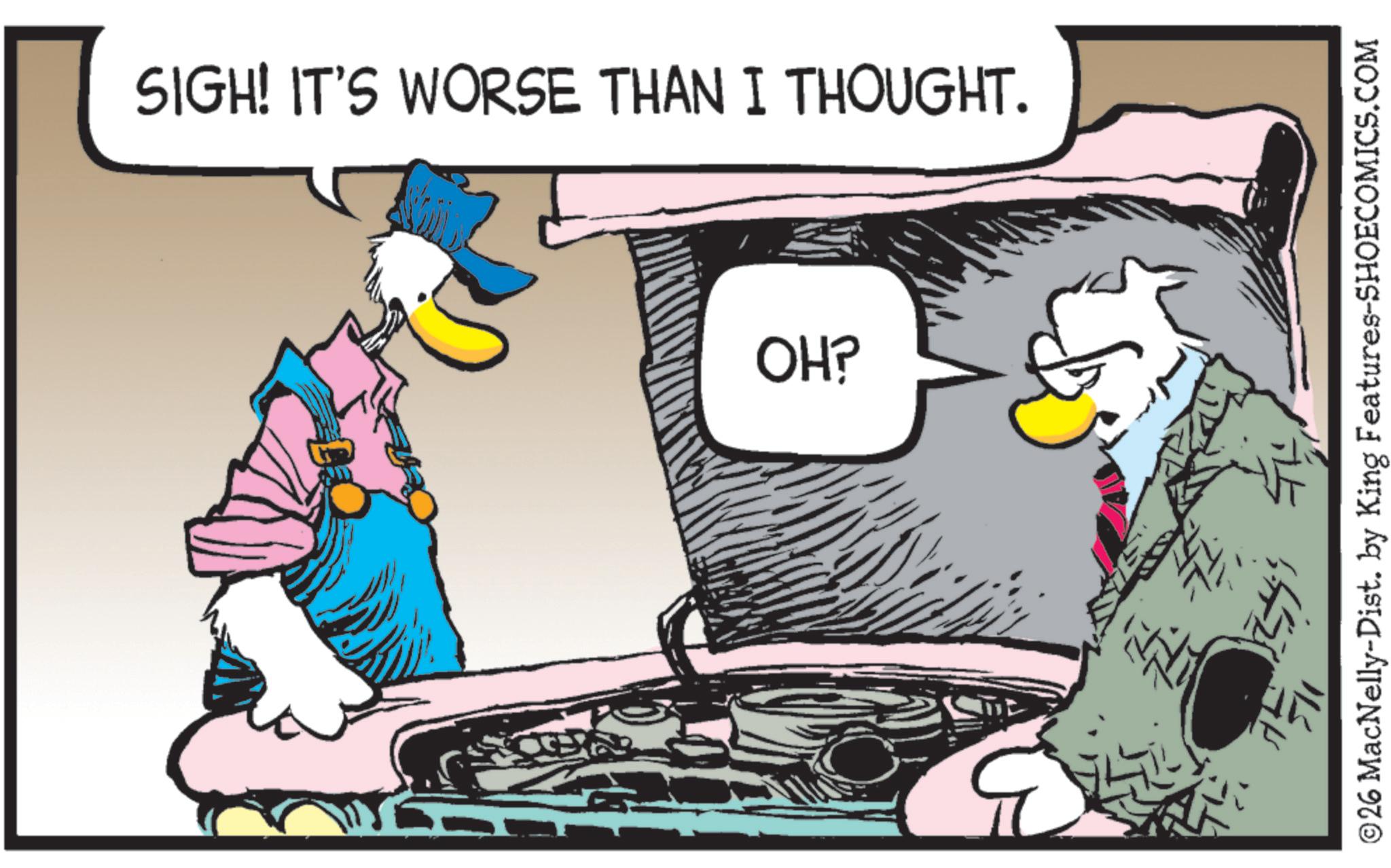 Beak OCR: SIGH! IT'S WORSE THAN I THOUGHT. OH? 70 ©26 MacNelly-Dist. by King Features-SHOECOMICS.COM SIGH ! IT'S WORSE THAN I THOUGHT . OH ? 70 © 26 MacNelly - Dist . by King Features-SHOECOMICS.COM