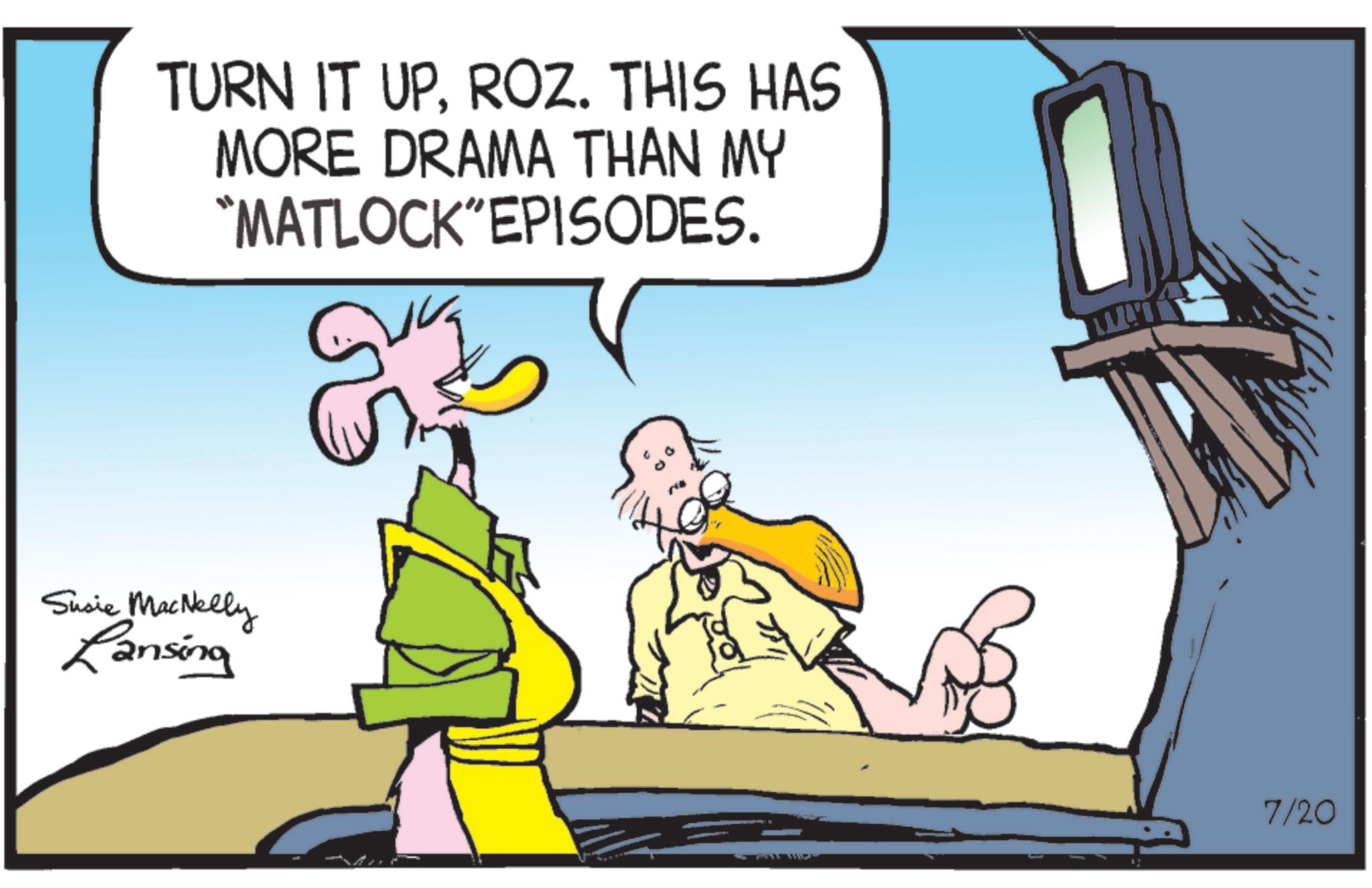 Comic book OCR: TURN IT UPROZ. THIS HAS MORE DRAMA THAN MY "MATLOCK"EPISODES. Susie MacNelly Lansing 7/20 TURN IT UPROZ . THIS HAS MORE DRAMA THAN MY " MATLOCK " EPISODES . Susie MacNelly Lansing 7/20