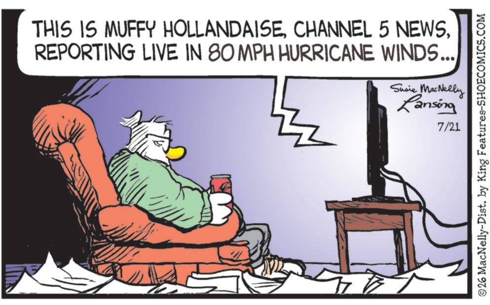 Fiction OCR: 3 THIS IS MUFFY HOLLANDAISEREPORTING LIVE IN 80 MPH HURRICANE WINDS... Susie MacNelly Lansing 7/21 ©26 MacNelly-Dist. by King Features-SHOECOMICS.COM 3 THIS IS MUFFY HOLLANDAISECHANNEL 5 NEWSREPORTING LIVE IN 80 MPH HURRICANE WINDS ... Susie MacNelly Lansing 7/21 © 26 MacNelly - Dist . by King Features-SHOECOMICS.COM
