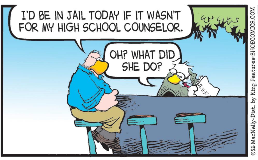 Photo caption OCR: I'D BE IN JAIL TODAY IF IT WASN'T FOR MY HIGH SCHOOL COUNSELOR. OH? WHAT DID SHE DO? EN © 26 MacNelly-Dist. by King Features-SHOECOMICS.COM I'D BE IN JAIL TODAY IF IT WASN'T FOR MY HIGH SCHOOL COUNSELOR . OH ? WHAT DID SHE DO ? EN © 26 MacNelly - Dist . by King Features-SHOECOMICS.COM