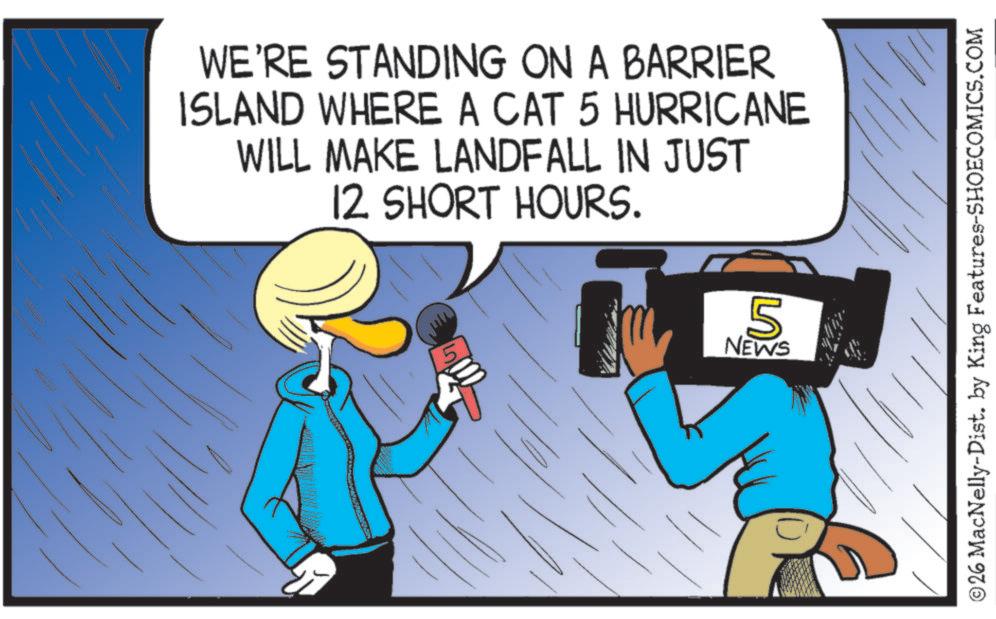 Fiction OCR: WE'RE STANDING ON A BARRIER ISLAND WHERE A CAT 5 HURRICANE WILL MAKE LANDFALL IN JUST 12 SHORT HOURS. 5 NEWS 5 ©26 MacNelly-Dist. by King Features-SHOECOMICS.COM WE'RE STANDING ON A BARRIER ISLAND WHERE A CAT 5 HURRICANE WILL MAKE LANDFALL IN JUST 12 SHORT HOURS . 5 NEWS 5 © 26 MacNelly - Dist . by King Features-SHOECOMICS.COM