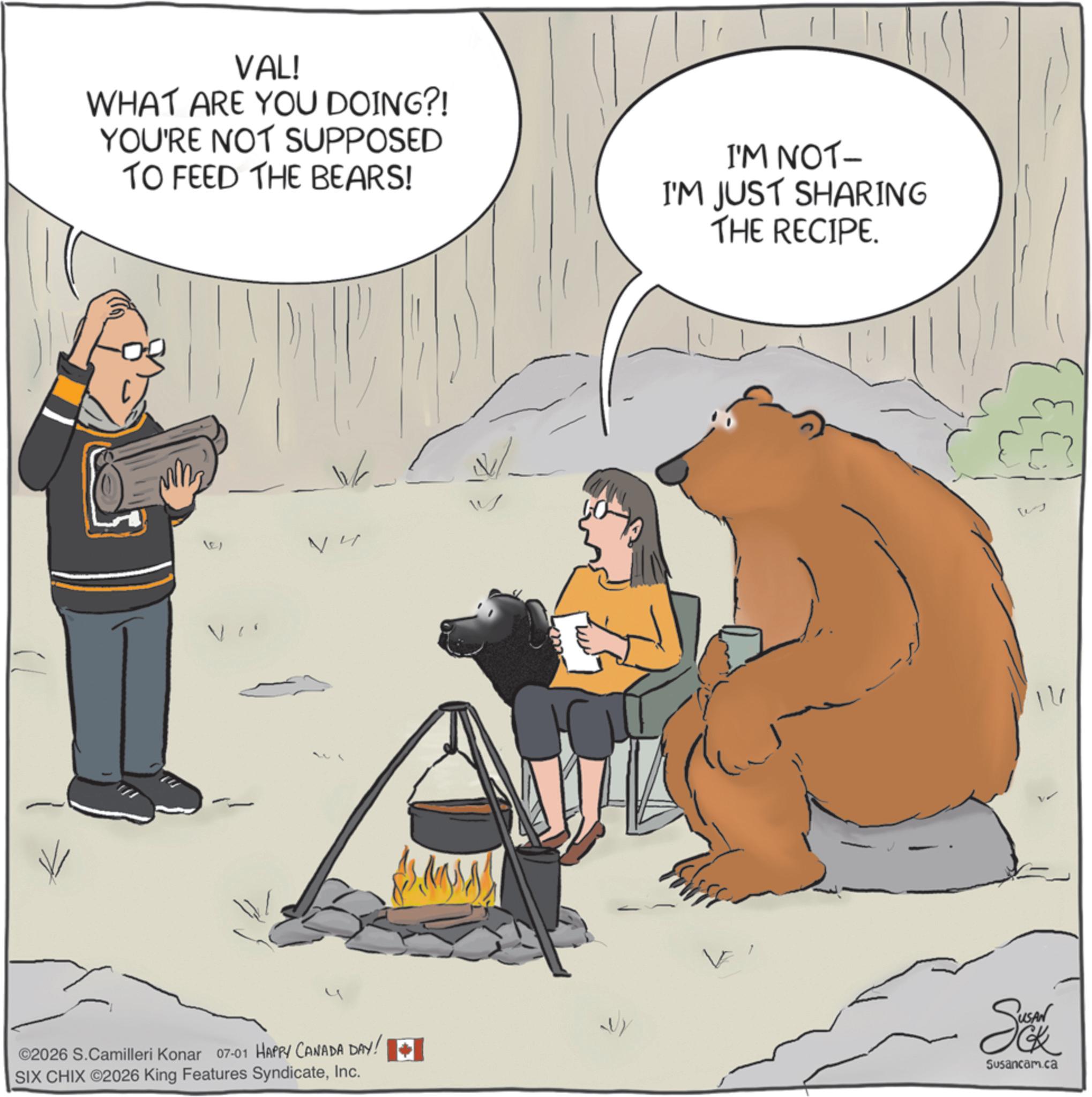 Animated cartoon OCR: VAL! WHAT ARE YOU DOING?! YOU'RE NOT SUPPOSED TO FEED THE BEARS! I'M NOT- I'M JUST SHARING THE RECIPE. ? ©2026 S.Camilleri Konar 07-01 HAPPY CANADA DAY! SIX CHIX ©2026 King Features SyndicateInc. Se Susancam.ca 14 VAL ! WHAT ARE YOU DOING ?! YOU'RE NOT SUPPOSED TO FEED THE BEARS ! I'M NOT- I'M JUST SHARING THE RECIPE . ? © 2026 S.Camilleri Konar 07-01 HAPPY CANADA DAY ! SIX CHIX © 2026 King Features SyndicateInc. Se Susancam.ca 14