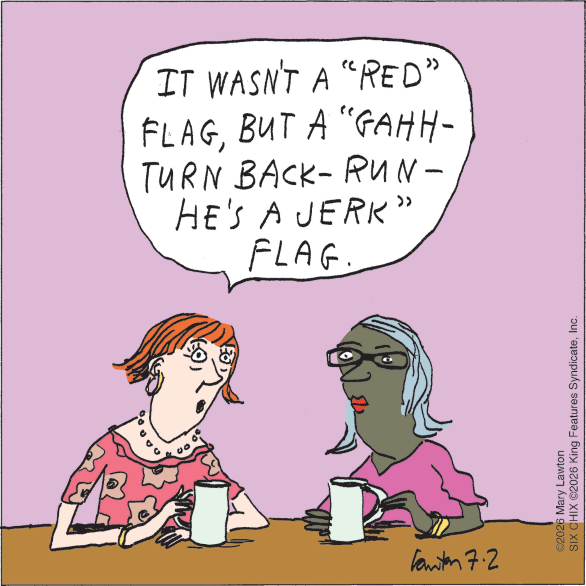 Handwriting OCR: IT WASN'T A "RED" FLAGBUT A "GAHH- TURN BACK-RUN- HE'S A JERK" FLAG Kanton 7.2 ©2026 Mary Lawton SIX CHIX 2026 King Features SyndicateInc. IT WASN'T A " RED " FLAGBUT A " GAHH- TURN BACK - RUN- HE'S A JERK " FLAG Kanton 7.2 © 2026 Mary Lawton SIX CHIX 2026 King Features Syndicate