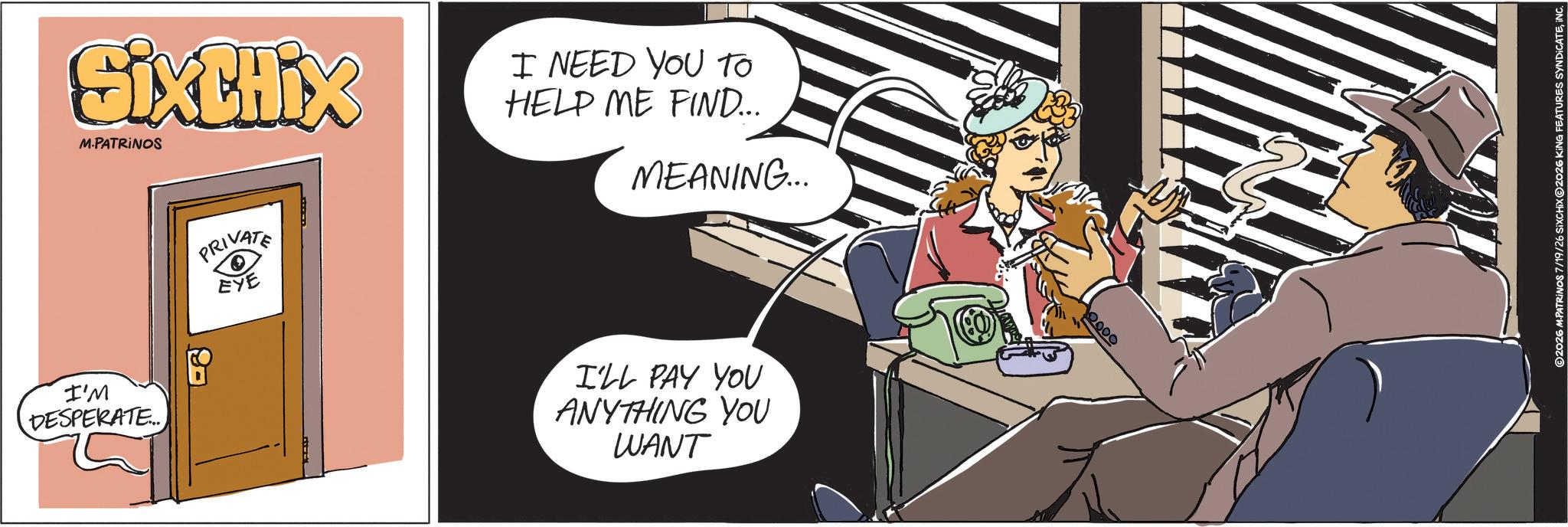 Graphics OCR: SixtHix M.PATRINOS I NEED YOU TO HELP ME FIND... MEANING... I'M DESPERATE... PRIVATE EYE 87 I'LL PAY YOU ANYTHING YOU WANT 0000 ©2026 M.PATRINOS 7/19/26 SixCHIX 2026 KING FEATURES SYNDICATEINC SixtHix M.PATRINOS I NEED YOU TO HELP ME FIND ... MEANING ... I'M DESPERATE ... PRIVATE EYE 87 I'LL PAY YOU ANYTHING YOU WANT 0000 © 2026 M.PATRINOS 7/19/26 SixCHIX 2026 KING FEATURES SYNDICATE