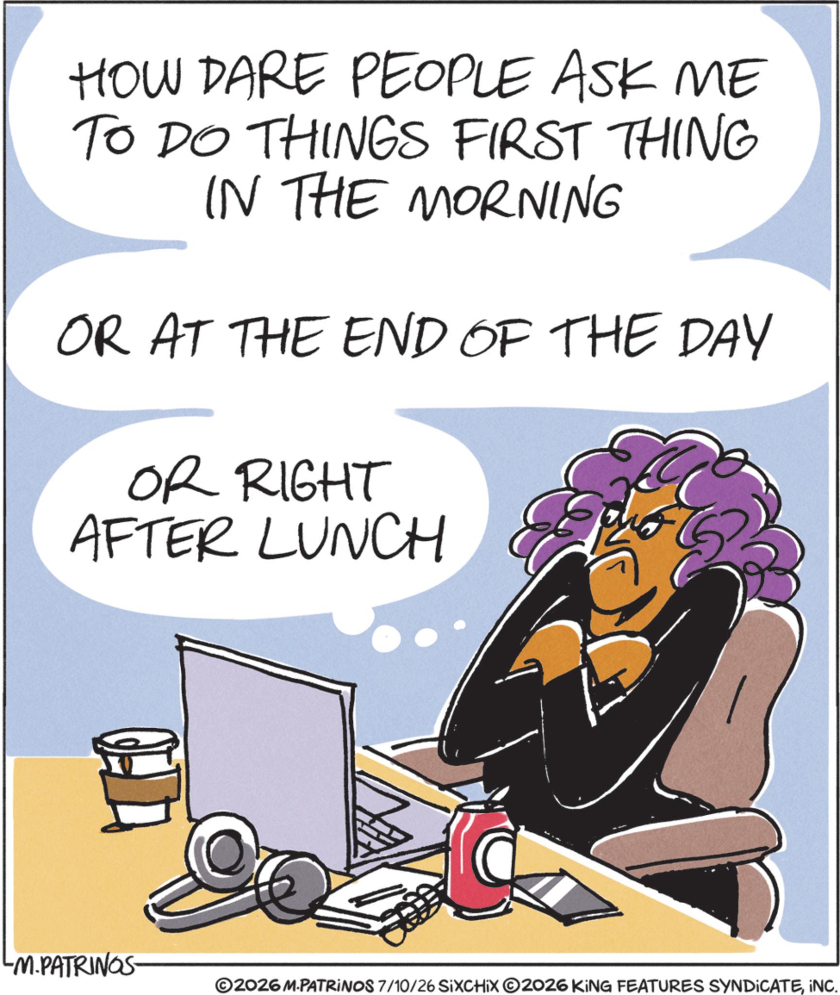 Animated cartoon OCR: HOW DARE PEOPLE ASK ME TO DO THINGS FIRST THING IN THE MORNING OR AT THE END OF THE DAY OR RIGHT AFTER LUNCH -M.PATRINGS- ©2026 M.PATRINOS 7/10/26 SIXCHIX 2026 KING FEATURES SYNDICATEINC. HOW DARE PEOPLE ASK ME TO DO THINGS FIRST THING IN THE MORNING OR AT THE END OF THE DAY OR RIGHT AFTER LUNCH -M.PATRINGS- © 2026 M.PATRINOS 7/10/26 SIXCHIX 2026 KING FEATURES SYNDICATEINC .