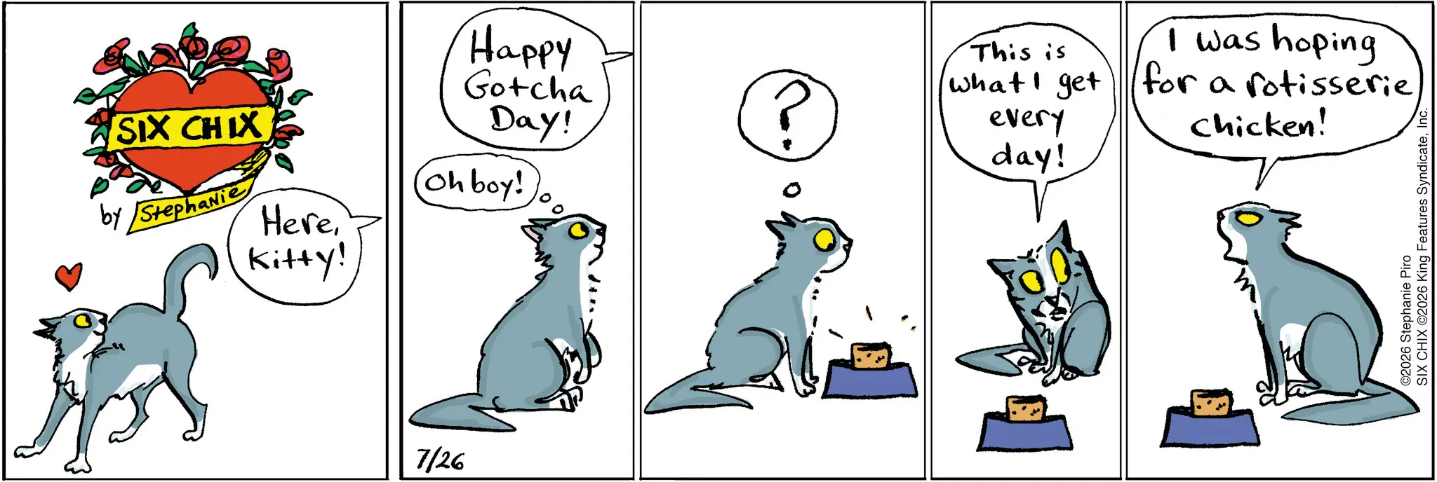 Paw OCR: SIX CHIX by Stephanie Herekitty! 7/26 Happy Gotcha This is what I get Day! P every day! Oh boy! I was hoping for a rotisserie chicken! O2026 Stephanie Piro SIX CHIX ©2026 King Features SyndicateSIX CHIX by Stephanie Herekitty ! 7/26 Happy Gotcha This is what I get Day ! P every day ! Oh boy ! I was hoping for a rotisserie chicken ! O2026 Stephanie Piro SIX CHIX © 2026 King Features Syndicate