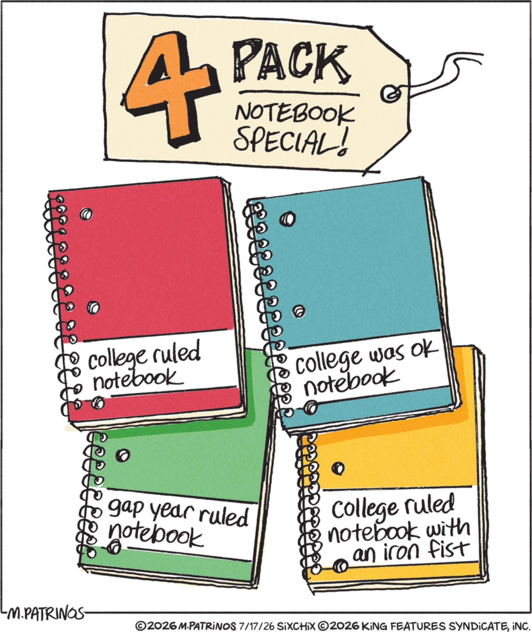 Diary OCR: 4 PACK NOTEBOOK SPECIAL! college ruled to notebook -M.PATRINGS- college was ok notebook gap year ruled notebook college ruled notebook with an iron fist ©2026 M.PATRINOS 7/17/26 SIXCHIX O2026 KING FEATURES SYNDICATEINC. 4 PACK NOTEBOOK SPECIAL ! college ruled to notebook -M.PATRINGS- college was ok notebook gap year ruled notebook college ruled notebook with an iron fist © 2026 M.PATRINOS 7/17/26 SIXCHIX O2026 KING FEATURES SYNDICATEINC .