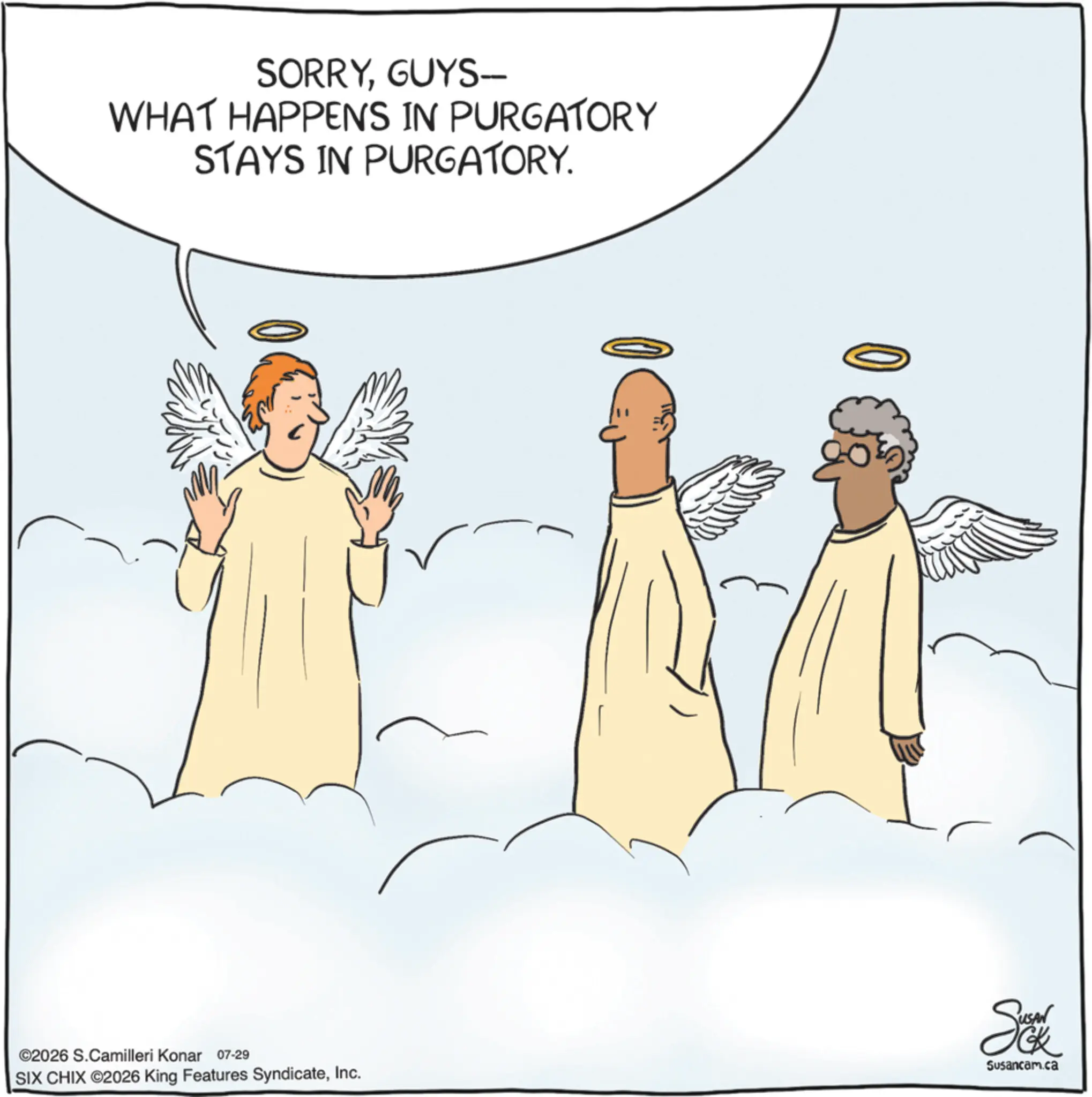 Fictional character OCR: SORRYGUYS- WHAT HAPPENS IN PURGATORY STAYS IN PURGATORY. ©2026 S.Camilleri Konar 07-29 |SIX CHIX ©2026 King Features SyndicateInc. Susancam.ca SORRYGUYS- WHAT HAPPENS IN PURGATORY STAYS IN PURGATORY . © 2026 S.Camilleri Konar 07-29 | SIX CHIX © 2026 King Features SyndicateInc. Susancam.ca
