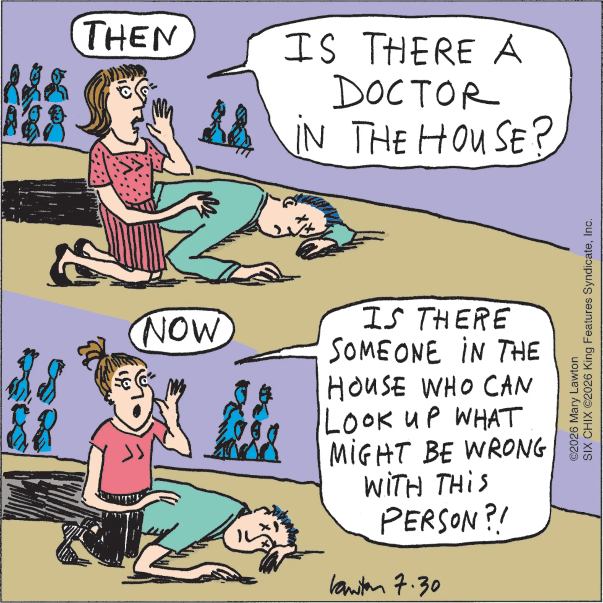 Fictional character OCR: THEN NOW IS THERE A DOCTOR IN THE HOUSE? ©2026 Mary Lawton SIX CHIX ©2026 King Features SyndicateInc. IS THERE SOMEONE IN THE HOUSE WHO CAN LOOK UP WHAT MIGHT BE WRONG WITH THIS PERSON?! kanten 7.30 THEN NOW IS THERE A DOCTOR IN THE HOUSE ? © 2026 Mary Lawton SIX CHIX © 2026 King Features SyndicateInc. IS THERE SOMEONE IN THE HOUSE WHO CAN LOOK UP WHAT MIGHT BE WRONG WITH THIS PERSON ?! kanten 7.30