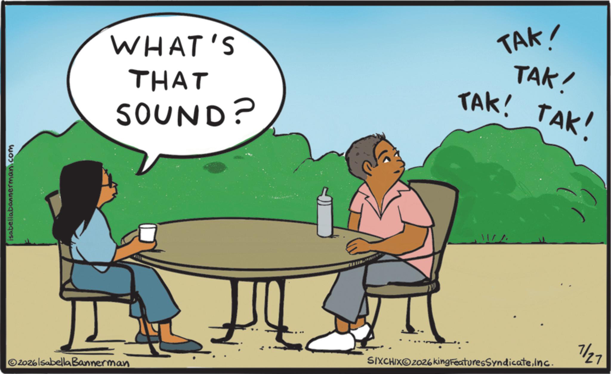 Animated cartoon OCR: isabellabannerman.com WHAT'S THAT SOUND? TAK! TAK! TAK! TAK! 11/^ ©2026lsabella Bannerman SIXCHIXO2026king FeaturesSyndicateInc. 7/27 isabellabannerman.com WHAT'S THAT SOUND ? TAK ! TAK ! TAK ! TAK ! 11 / ^ © 2026lsabella Bannerman SIXCHIXO2026king FeaturesSyndicateInc. 7/27