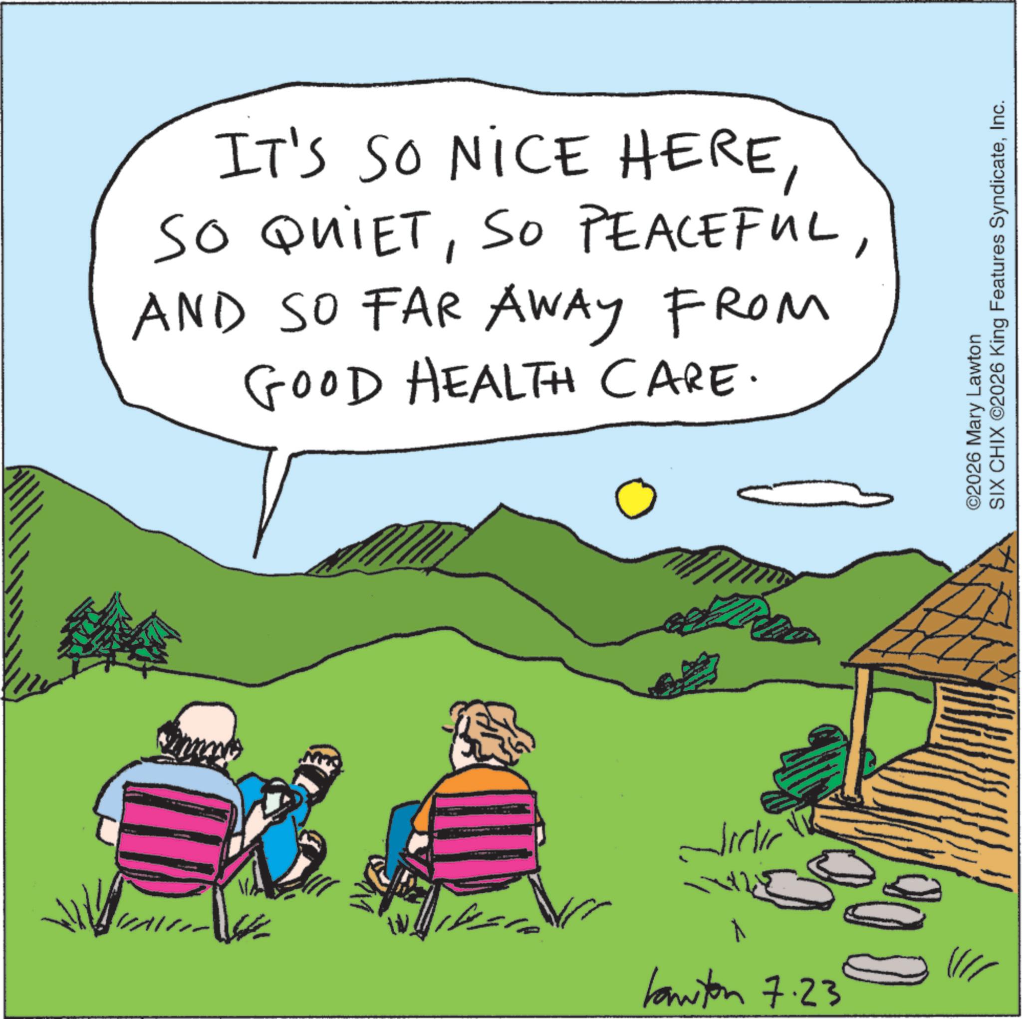 Fiction OCR: IT'S SO NICE HEREAND SO FAR AWAY FROM GOOD HEALTH CARE. ??? ?????? kawton 7.23 ©2026 Mary Lawton SIX CHIX ©2026 King Features SyndicateInc. IT'S SO NICE HERESO QUIETSO PEACEFULAND SO FAR AWAY FROM GOOD HEALTH CARE . ??? ?????? kawton 7.23 © 2026 Mary Lawton SIX CHIX © 2026 King Features Syndicate