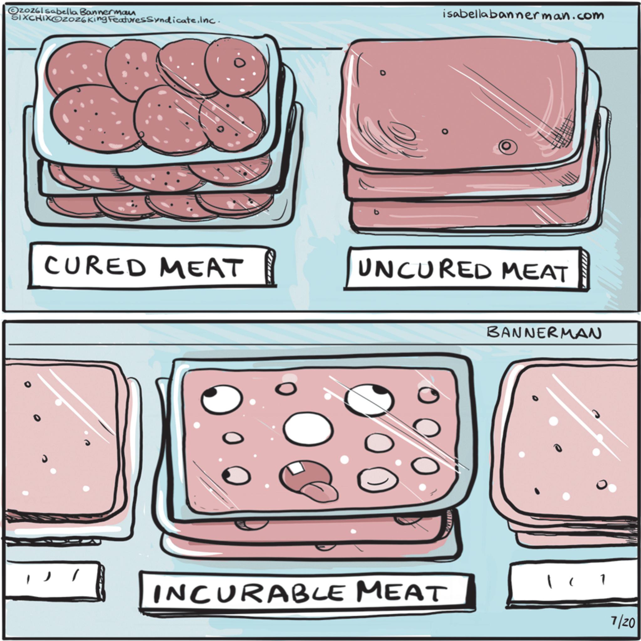 Fast food OCR: ©20261 sabella Bannerman SIXCHIXOZO26 King FeaturesSyndicateInc. isabellabannerman.com CURED MEAT UNCURED MEAT INCURABLE MEAT BANNERMAN 7/20 © 20261 sabella Bannerman SIXCHIXOZO26 King FeaturesSyndicateInc. isabellabannerman.com CURED MEAT UNCURED MEAT INCURABLE MEAT BANNERMAN 7/20