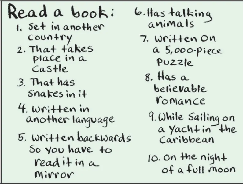 Document OCR: Read a book: 1. Set in another country 2. That takes place in a Castle 3. That has Snakes in it 4. written in another language 5. Written backwards So you have to read it in a Mirror 6. Has talking animals 7. Written on a 5000-piece Puzzle 8. Has a believable romance 9. While Sailing on a Yacht in the Caribbean 10. On the night of a full moon Read a book : 1. Set in another country 2. That takes place in a Castle 3. That has Snakes in it 4. written in another language 5. Written backwards So you have to read it in a Mirror 6. Has talking animals 7. Written on a 5000 - piece Puzzle 8. Has a believable romance 9. While Sailing on a Yacht in the Caribbean 10. On the night of a full moon