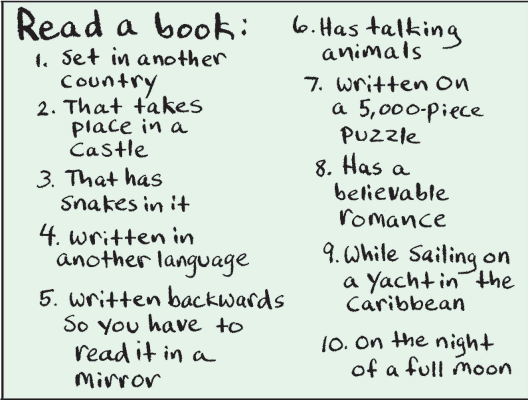 Document OCR: Read a book: 1. Set in another country 2. That takes place in a Castle 3. That has Snakes in it 4. written in another language 5. Written backwards So you have to read it in a Mirror 6. Has talking animals 7. Written on a 5000-piece Puzzle 8. Has a believable romance 9. While Sailing on a Yacht in the Caribbean 10. On the night of a full moon Read a book : 1. Set in another country 2. That takes place in a Castle 3. That has Snakes in it 4. written in another language 5. Written backwards So you have to read it in a Mirror 6. Has talking animals 7. Written on a 5000 - piece Puzzle 8. Has a believable romance 9. While Sailing on a Yacht in the Caribbean 10. On the night of a full moon