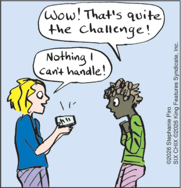 Line art OCR: ?? ? Wow! That's quite the challenge! Nothing I 1 Can't handle! ©2026 Stephanie Piro SIX CHIX ©2026 King Features SyndicateInc. ?? ? Wow ! That's quite the challenge ! Nothing I 1 Can't handle ! © 2026 Stephanie Piro SIX CHIX © 2026 King Features Syndicate