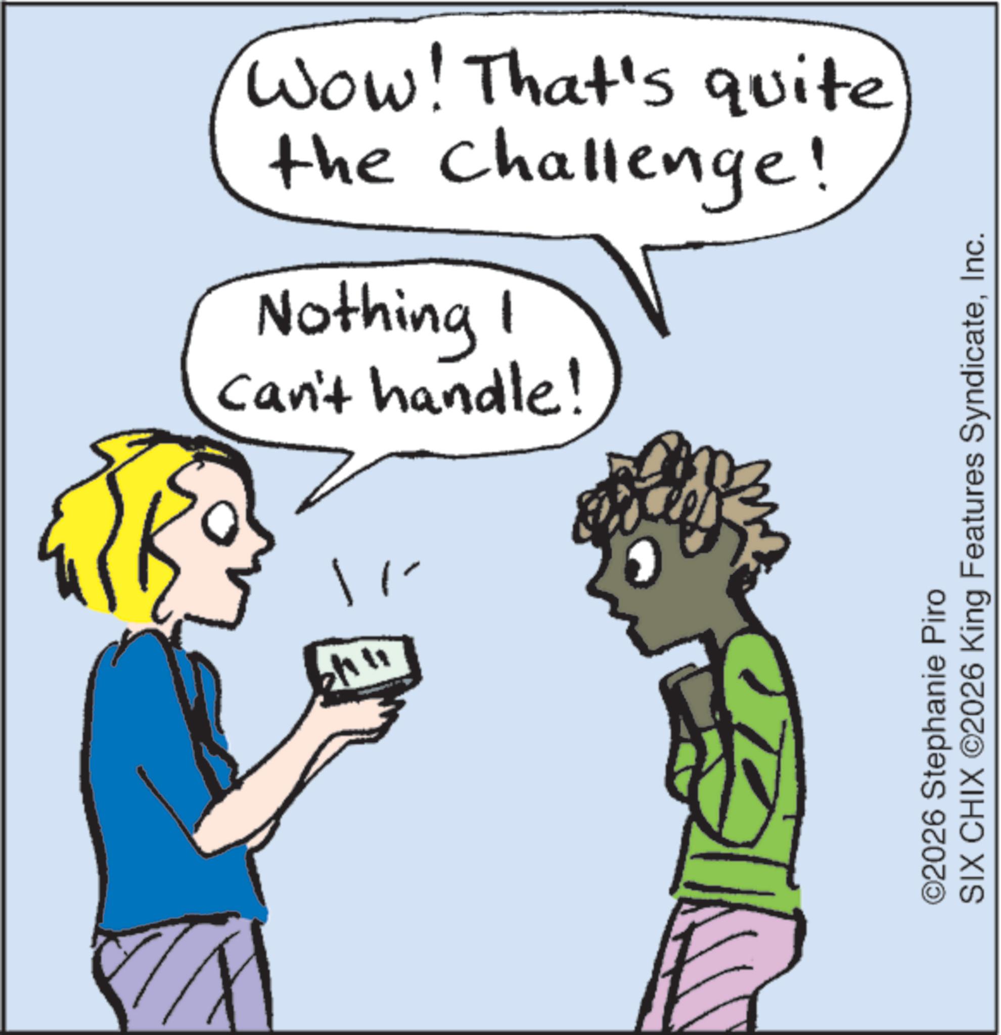 Line art OCR: ?? ? Wow! That's quite the challenge! Nothing I 1 Can't handle! ©2026 Stephanie Piro SIX CHIX ©2026 King Features SyndicateInc. ?? ? Wow ! That's quite the challenge ! Nothing I 1 Can't handle ! © 2026 Stephanie Piro SIX CHIX © 2026 King Features Syndicate