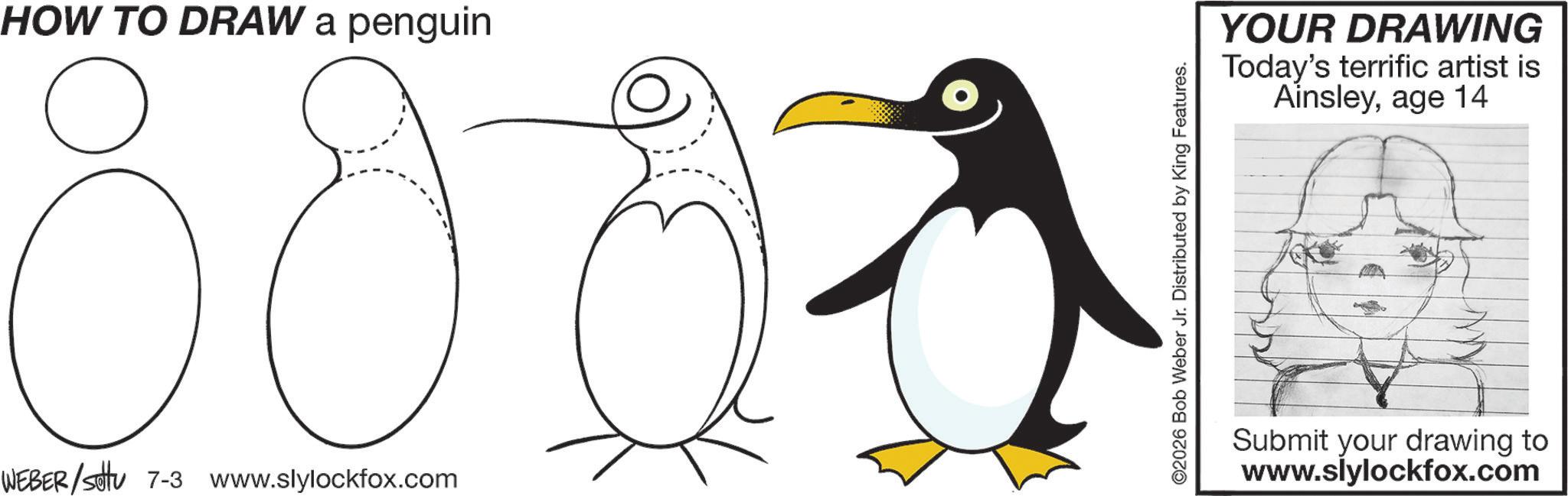 Coloring book OCR: HOW TO DRAW a penguin 80 WEBER/sotu 7-3 www.slylockfox.com ©2026 Bob Weber Jr. Distributed by King Features. YOUR DRAWING Today's terrific artist is Ainsleyage 14 Submit your drawing to www.slylockfox.com HOW TO DRAW a penguin 80 WEBER / sotu 7-3 www.slylockfox.com © 2026 Bob Weber Jr. Distributed by King Features . YOUR DRAWING Today's terrific artist is Ainsleyage 14 Submit your drawing to www.slylockfox.com