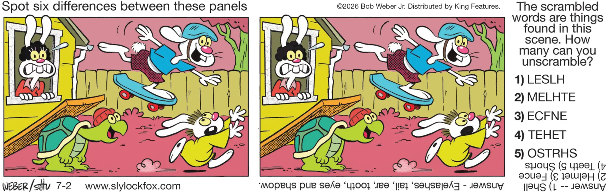 Graphics OCR: Spot six differences between these panels WEBER/settu 7-2 www.slylockfox.com ©2026 Bob Weber Jr. Distributed by King Features. * p x? “your fee per day - The scrambled words are things found in this scene. How many can you unscramble? 1) LESLH 2) MELHTE 3) ECFNE 4) TEHET 5) OSTRHS ( ????? (C ?????H (Z as ( -- mu Spot six differences between these panels WEBER / settu 7-2 www.slylockfox.com © 2026 Bob Weber Jr. Distributed by King Features . * p x? “ your fee per day - The scrambled words are things found in this scene . How many can you unscramble ? 1 ) LESLH 2 ) MELHTE 3 ) ECFNE 4 ) TEHET 5 ) OSTRHS ( ? ?? ? ? ( C ??? ?? H ( Z as ( -- mu