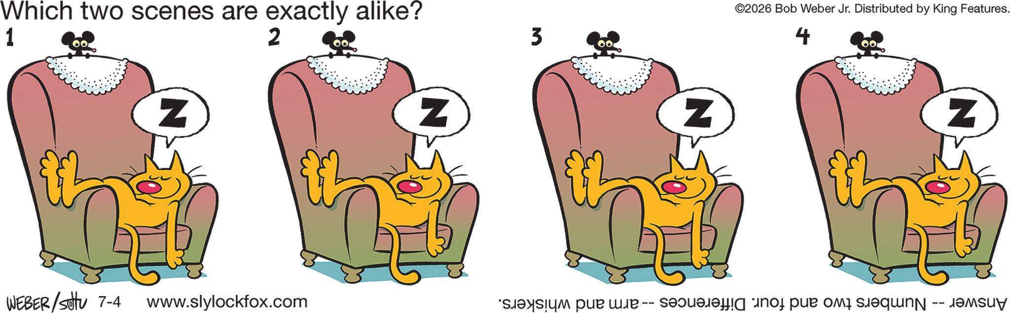 Clip art OCR: Which two scenes are exactly alike? 1 2 Z WEBER/setu 7-4 www.slylockfox.com Z 3 Z ©2026 Bob Weber Jr. Distributed by King Features. 4 700 N Answer -- Numbers two and four. Differences -- - arm and whiskers. Which two scenes are exactly alike ? 1 2 Z WEBER / setu 7-4 www.slylockfox.com Z 3 Z © 2026 Bob Weber Jr. Distributed by King Features . 4 700 N Answer -- Numbers two and four . Differences -- - arm and whiskers .