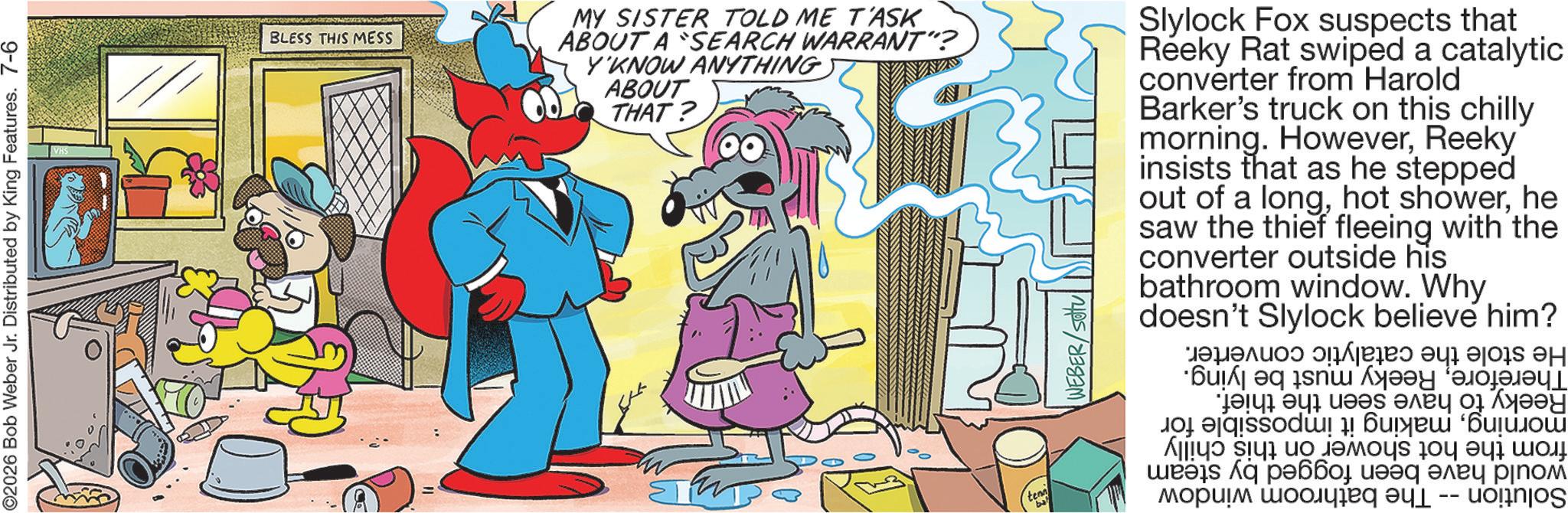 Animation OCR: ©2026 Bob Weber Jr. Distributed by King Features. 7-6 BLESS THIS MESS MY SISTER TOLD ME T'ASK ABOUT A SEARCH WARRANT"? Y'KNOW ANYTHING) ABOUT THAT? Slylock Fox suspects that Reeky Rat swiped a catalytic converter from Harold Barker's truck on this chilly morning. HoweverReeky' insists that as he stepped out of a longhe saw the thief fleeing with the converter outside his bathroom window. Why doesn't Slylock believe him? tenn "bal WEBER He stole the catalytic ThereforeReeky must be lying. Reeky to have seen the thief. morningmaking it impossible for from the hot shower on this chilly would have been fogged by steam The bathroom window Solution converter. © 2026 Bob Weber Jr. Distributed by King Features . 7-6 BLESS THIS MESS MY SISTER TOLD ME T'ASK ABOUT A SEARCH WARRANT " ? Y'KNOW ANYTHING ) ABOUT THAT ? Slylock Fox suspects that Reeky Rat swiped a catalytic converter from Harold Barker's truck on this chilly morning . HoweverReeky ' insists that as he stepped out of a longhot showerhe saw the thief fleeing with the converter outside his bathroom window . Why doesn't Slylock believe him ? tenn " bal WEBER He stole the catalytic ThereforeReeky must be lying . Reeky to have seen the thief . morningmaking it impossible for from the hot shower on this chilly would have been fogged by steam The bathroom window Solution converter .