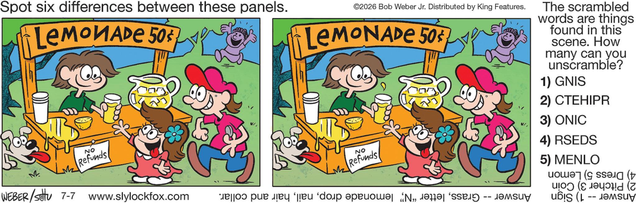 Humour OCR: Spot six differences between these panels. LEMONADE 50¢ ©2026 Bob Weber Jr. Distributed by King Features. LEMONADE 50¢ The scrambled words are things found in this scene. How many can you unscramble? 1) GNIS 2) CTEHIPR M Like NO Refunds WEBER /settu 7-7 www.slylockfox.com NO Refunds o para e do pro „je 3) ONIC 4) RSEDS 5) MENLO D (7 Spot six differences between these panels . LEMONADE 50 ¢ © 2026 Bob Weber Jr. Distributed by King Features . LEMONADE 50 ¢ The scrambled words are things found in this scene . How many can you unscramble ? 1 ) GNIS 2 ) CTEHIPR M Like NO Refunds WEBER / settu 7-7 www.slylockfox.com NO Refunds o para e do pro „ je 3 ) ONIC 4 ) RSEDS 5 ) MENLO D ( 7
