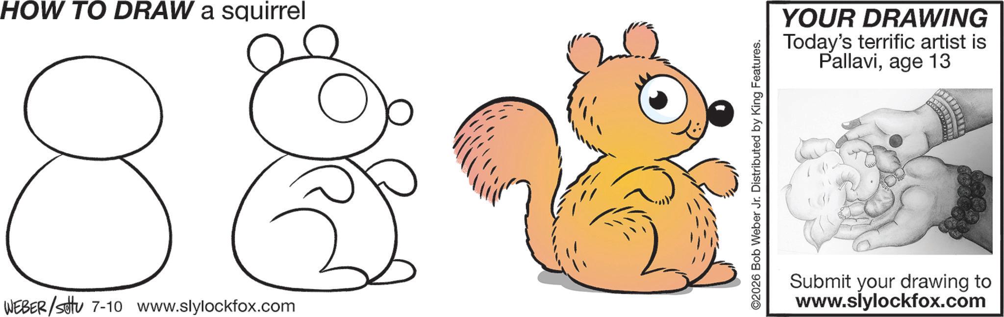 Tail OCR: HOW TO DRAW a squirrel 8 WEBER/setu 7-10 www.slylockfox.com ©2026 Bob Weber Jr. Distributed by King Features. YOUR DRAWING Today's terrific artist is Pallaviage 13 Submit your drawing to www.slylockfox.com HOW TO DRAW a squirrel 8 WEBER / setu 7-10 www.slylockfox.com © 2026 Bob Weber Jr. Distributed by King Features . YOUR DRAWING Today's terrific artist is Pallaviage 13 Submit your drawing to www.slylockfox.com