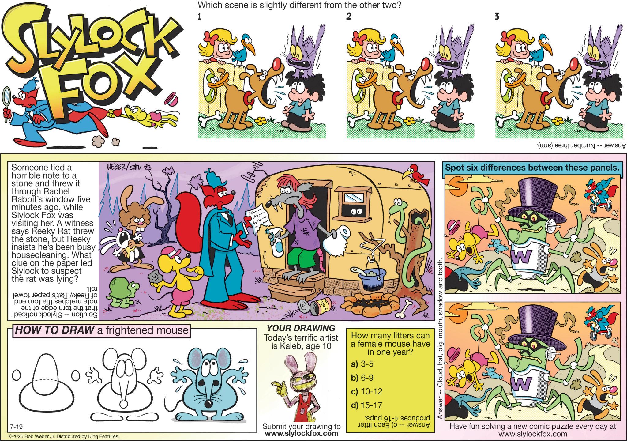 Graphics OCR: SLYLOCK FOX Which scene is slightly different from the other two? 1 2 3 Someone tied a horrible note to a stone and threw it through Rachel Rabbit's window five minutes agowhile Slylock Fox was visiting her. A witness says Reeky Rat threw the stonebut Reeky insists he's been busy housecleaning. What clue on the paper led Slylock to suspect the rat was lying? ????* ??? ??? ????? ??? ???? ???? ? ??? S -- M WEBER/SOU HOW TO DRAW a frightened mouse O 0 D biury NI YOUR DRAWING Today's terrific artist is Kalebage 10 0 How many litters can a female mouse have in one year? a) 3-5 7-19 ©2026 Bob Weber Jr. Distributed by King Features. Submit your drawing to www.slylockfox.com b) 6-9 c) 10-12 d) 15-17 sand - s ! -- ????? Answer - Cloudshadow and tooth. (C) a Spot six differences between these panels. S W W Have fun solving a new comic puzzle every day at www.slylockfox.com SLYLOCK FOX Which scene is slightly different from the other two ? 1 2 3 Someone tied a horrible note to a stone and threw it through Rachel Rabbit's window five minutes agowhile Slylock Fox was visiting her . A witness says Reeky Rat threw the stonebut Reeky insists he's been busy housecleaning . What clue on the paper led Slylock to suspect the rat was lying ? ???? * ??? ??? ????? ??? ???? ???? ? ??? S -- M WEBER / SOU HOW TO DRAW a frightened mouse O 0 D biury NI YOUR DRAWING Today's terrific artist is Kalebage 10 0 How many litters can a female mouse have in one year ? a ) 3-5 7-19 © 2026 Bob Weber Jr. Distributed by King Features . Submit your drawing to www.slylockfox.com b ) 6-9 c ) 10-12 d ) 15-17 sand - s ! -- ????? Answer - Cloudshadow and tooth . ( C ) a Spot six differences between these panels . S W W Have fun solving a new comic puzzle every day at www.slylockfox.com