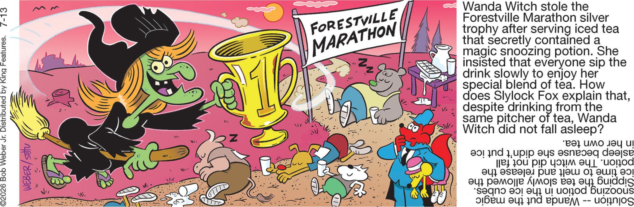 Graphic design OCR: in her own tea. asleep because she potion. The witch did not fall ice time to melt and release the Sipping the tea slowly allowed the snoozing potion in the ice cubes. Solution -- Wanda put the magic didn't put ice Z ?? IN FORESTVILLE MARATHON Wanda Witch stole the Forestville Marathon silver trophy after serving iced tea that secretly contained a magic snoozing potion. She insisted that everyone sip the drink slowly to enjoy her special blend of tea. How does Slylock Fox explain thatdespite drinking from the same pitcher of teaWanda Witch did not fall asleep? NI Wr. ©2026 Bob Weber Jr. Distributed by King Features. 7-13 WEBER/SOU in her own tea . asleep because she potion . The witch did not fall ice time to melt and release the Sipping the tea slowly allowed the snoozing potion in the ice cubes . Solution -- Wanda put the magic didn't put ice Z ?? IN FORESTVILLE MARATHON Wanda Witch stole the Forestville Marathon silver trophy after serving iced tea that secretly contained a magic snoozing potion . She insisted that everyone sip the drink slowly to enjoy her special blend of tea . How does Slylock Fox explain thatdespite drinking from the same pitcher of teaWanda Witch did not fall asleep ? NI Wr . © 2026 Bob Weber Jr. Distributed by King Features . 7-13 WEBER / SOU