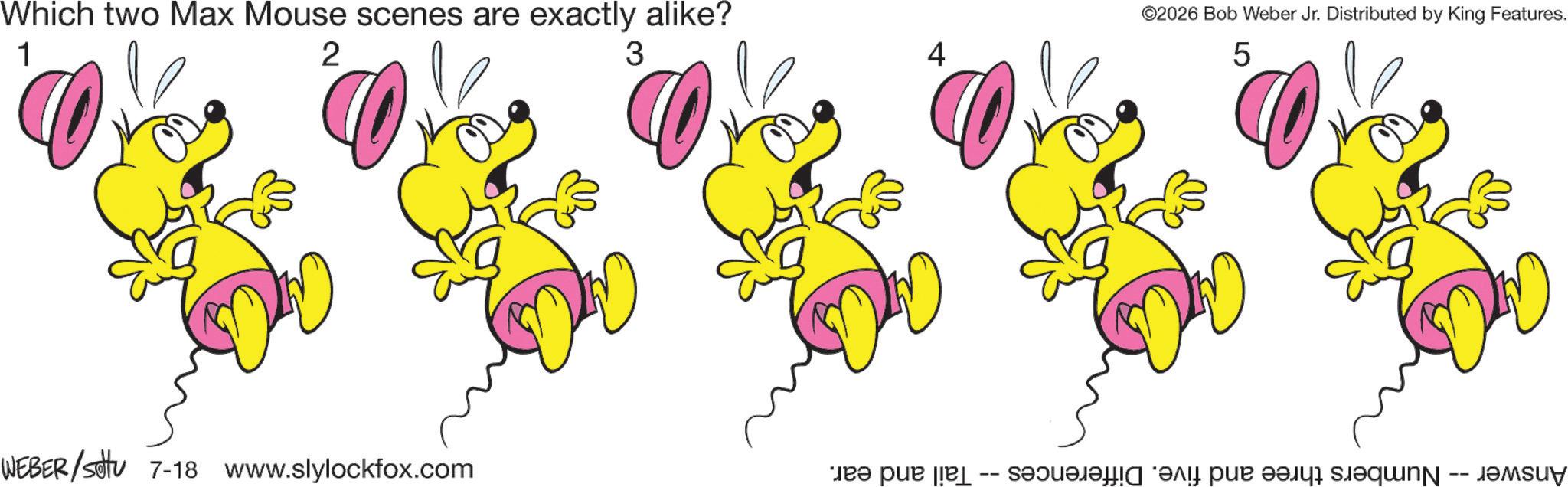 Animation OCR: Which two Max Mouse scenes are exactly alike? 1 2 3 WEBER/settu 7-18 www.slylockfox.com 4 ©2026 Bob Weber Jr. Distributed by King Features. 5 Answer -- Numbers three and five. Differences -- Tail and ear. Which two Max Mouse scenes are exactly alike ? 1 2 3 WEBER / settu 7-18 www.slylockfox.com 4 © 2026 Bob Weber Jr. Distributed by King Features . 5 Answer -- Numbers three and five . Differences -- Tail and ear .