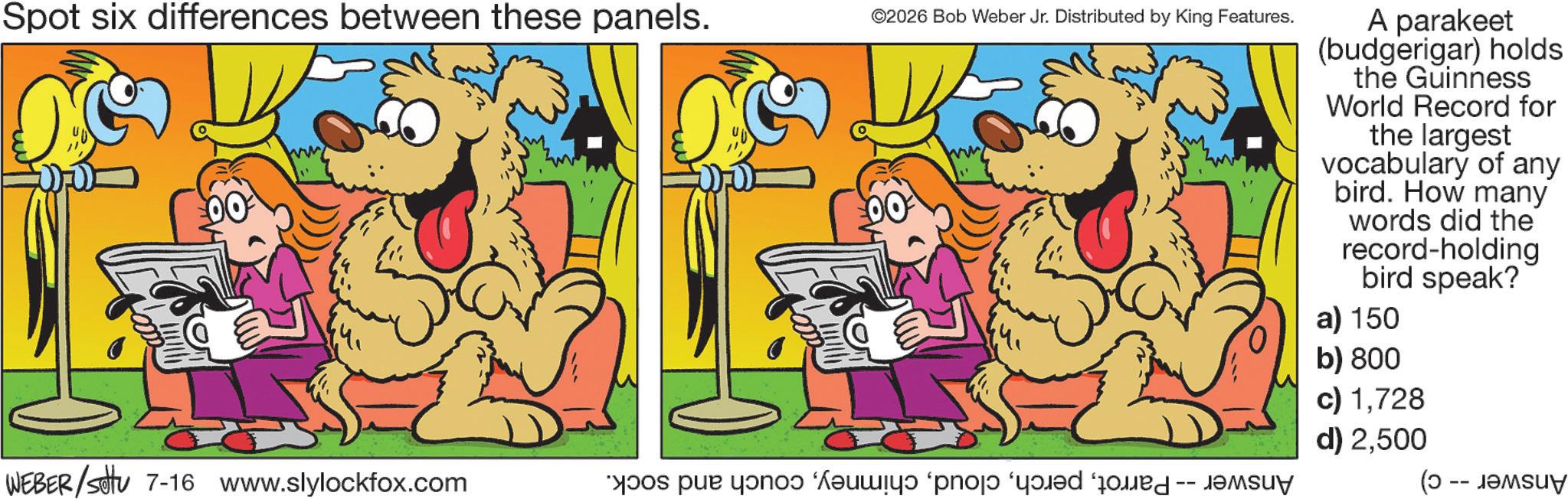 Clip art OCR: Spot six differences between these panels. ©2026 Bob Weber Jr. Distributed by King Features. ww A parakeet (budgerigar) holds the Guinness World Record for the largest vocabulary of any bird. How many words did the record-holding bird speak? a) 150 b) 800 c) 1728 d) 2500 WEBER/settu 7-16 www.slylockfox.com * par ? w? ‘pno od od (0 -- ?????? Spot six differences between these panels . © 2026 Bob Weber Jr. Distributed by King Features . ww A parakeet ( budgerigar ) holds the Guinness World Record for the largest vocabulary of any bird . How many words did the record - holding bird speak ? a ) 150 b ) 800 c ) 1728 d ) 2500 WEBER / settu 7-16 www.slylockfox.com * par ? w? ‘ pno od od ( 0 -- ??????