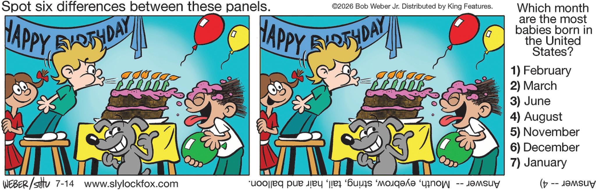 Animated cartoon OCR: Spot six differences between these panels. HAPPY BIRTHDAY & ©2026 Bob Weber Jr. Distributed by King Features. HAPPY EVOTHDAY WEBER/settu 7-14 www.slylockfox.com a pa so ????u? Which month are the most babies born in the United States? 1) February 2) March 3) June 4) August 5) November 6) December 7) January ( Spot six differences between these panels . HAPPY BIRTHDAY & © 2026 Bob Weber Jr. Distributed by King Features . HAPPY EVOTHDAY WEBER / settu 7-14 www.slylockfox.com a pa so ???? u ? Which month are the most babies born in the United States ? 1 ) February 2 ) March 3 ) June 4 ) August 5 ) November 6 ) December 7 ) January (