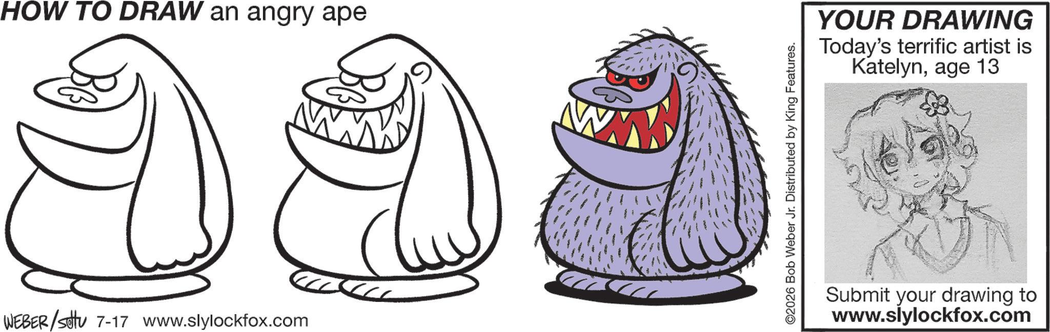 Coloring book OCR: HOW TO DRAW an angry ape WEBER/setu 7-17 www.slylockfox.com ©2026 Bob Weber Jr. Distributed by King Features. YOUR DRAWING Today's terrific artist is Katelynage 13 Submit your drawing to www.slylockfox.com HOW TO DRAW an angry ape WEBER / setu 7-17 www.slylockfox.com © 2026 Bob Weber Jr. Distributed by King Features . YOUR DRAWING Today's terrific artist is Katelynage 13 Submit your drawing to www.slylockfox.com
