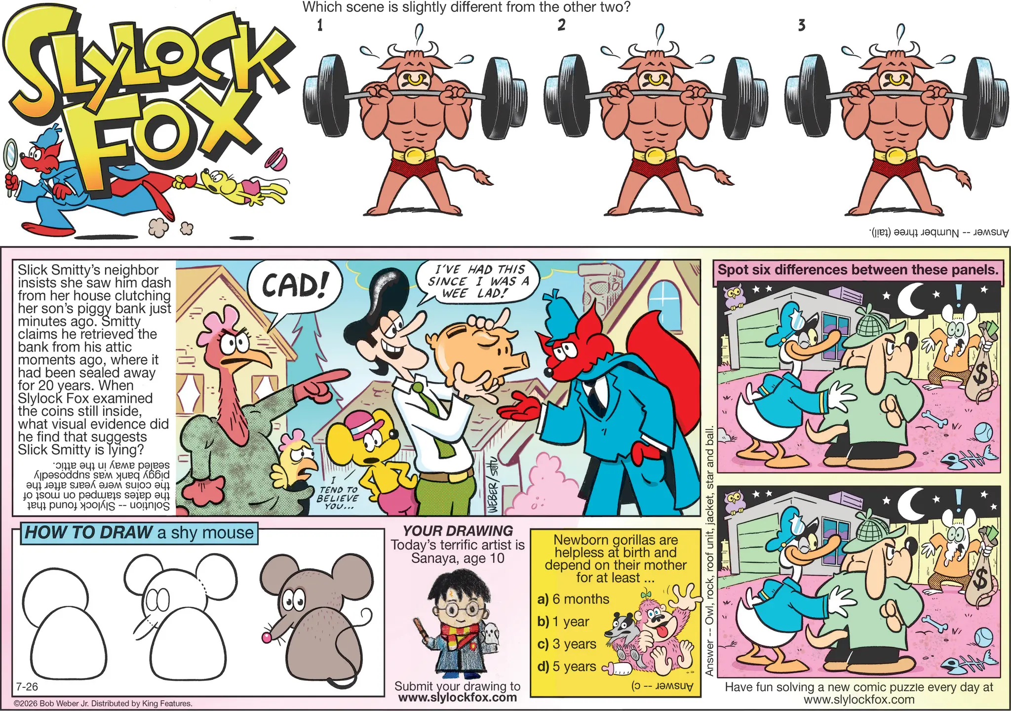 Graphics OCR: SLYLOCK FOX 1 Which scene is slightly different from the other two? 2 3 Slick Smitty's neighbor insists she saw him dash from her house clutching her son's piggy bank just minutes ago. Smitty claims he retrieved the bank from his attic moments agowhere it had been sealed away for 20 years. When Slylock Fox examined the coins still insidewhat visual evidence did he find that suggests Slick Smitty is lying? ??? ??? ? ???? ??? Apes ????? ???? ? to be paid to -- HOW TO DRAW a shy mouse 8 7-26 B ©2026 Bob Weber Jr. Distributed by King Features. CAD! TEND TO BELIEVE YOU... I'VE HAD THIS SINCE I WAS A WEE LAD! WEBER/SOU YOUR DRAWING Today's terrific artist is Sanayaage 10 Newborn gorillas are helpless at birth and depend on their mother for at least ... a) 6 months Submit your drawing to www.slylockfox.com b) 1 year c) 3 years d) 5 years (? -- ????? Answer Owlstar and ball. (a) a Spot six differences between these panels. * ! * Have fun solving a new comic puzzle every day at www.slylockfox.com SLYLOCK FOX 1 Which scene is slightly different from the other two ? 2 3 Slick Smitty's neighbor insists she saw him dash from her house clutching her son's piggy bank just minutes ago . Smitty claims he retrieved the bank from his attic moments agowhere it had been sealed away for 20 years . When Slylock Fox examined the coins still insidewhat visual evidence did he find that suggests Slick Smitty is lying ? ??? ??? ? ???? ??? Apes ????? ???? ? to be paid to -- HOW TO DRAW a shy mouse 8 7-26 B © 2026 Bob Weber Jr. Distributed by King Features . CAD ! TEND TO BELIEVE YOU ... I'VE HAD THIS SINCE I WAS A WEE LAD ! WEBER / SOU YOUR DRAWING Today's terrific artist is Sanayaage 10 Newborn gorillas are helpless at birth and depend on their mother for at least ... a ) 6 months Submit your drawing to www.slylockfox.com b ) 1 year c ) 3 years d ) 5 years ( ? -- ????? Answer Owlroof unitstar and ball . ( a ) a Spot six differences between these panels . * ! * Have fun solving a new comic puzzle every day at www.slylockfox.com