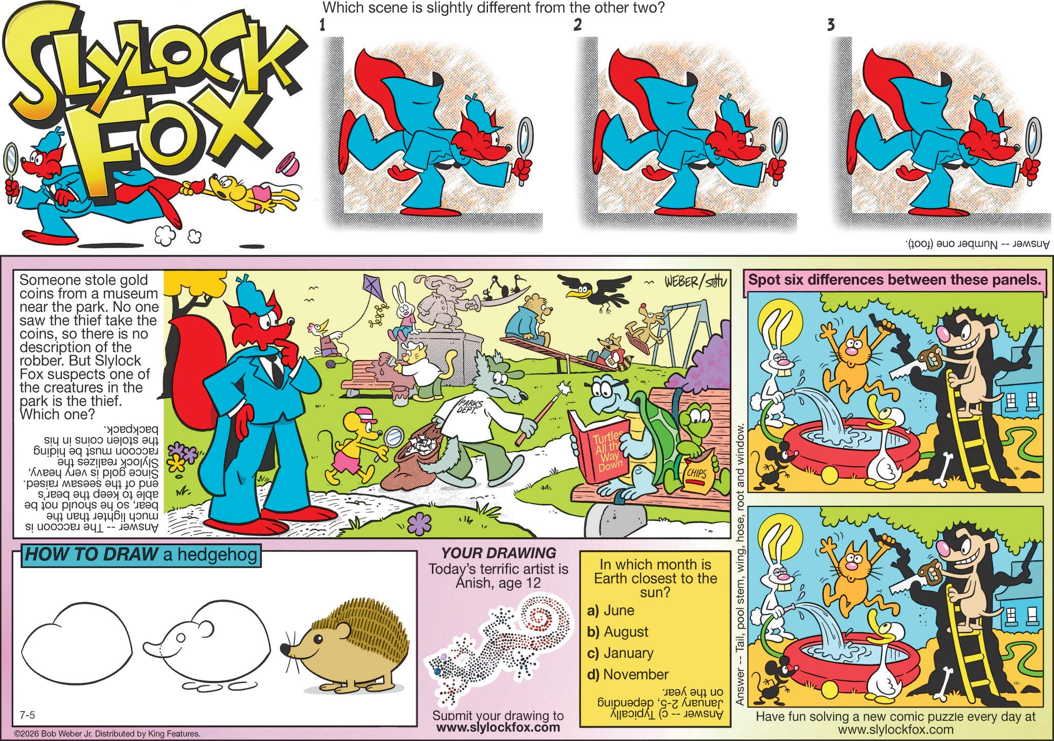 Graphic design OCR: LYLOCK FOX 1 Which scene is slightly different from the other two? 2 3 Someone stole gold coins from a museum near the park. No one saw the thief take the coinsso there is no description of the robber. But Slylock Fox suspects one of the creatures in the park is the thief. Which one? ?????? siq ul suioo ue??is aqi Bulpiq eq is?? ?oo9. a b ????? ???? ?? ??? i was a to p a b c d on to post a equeq eqÐ?? ???? -- HOW TO DRAW a hedgehog 7-5 ©2026 Bob Weber Jr. Distributed by King Features. PARKS DEPT Mi YOUR DRAWING Today's terrific artist is Anishage 12 Submit your drawing to www.slylockfox.com WEBER/SOU Turtles All th Way Down CHIPS In which month is Earth closest to the sun? a) June b) August c) January d) November buda - ?? ? ?? Answer - Tailroot and window. (a) a Spot six differences between these panels. Have fun solving a new comic puzzle every day at www.slylockfox.com ? LYLOCK FOX 1 Which scene is slightly different from the other two ? 2 3 Someone stole gold coins from a museum near the park . No one saw the thief take the coinsso there is no description of the robber . But Slylock Fox suspects one of the creatures in the park is the thief . Which one ? ?????? siq ul suioo ue ?? is aqi Bulpiq eq is ?? ? oo9 . a b ????? ???? ?? ??? i was a to p a b c d on to post a equeq eqÐ ?? ???? -- HOW TO DRAW a hedgehog 7-5 © 2026 Bob Weber Jr. Distributed by King Features . PARKS DEPT Mi YOUR DRAWING Today's terrific artist is Anishage 12 Submit your drawing to www.slylockfox.com WEBER / SOU Turtles All th Way Down CHIPS In which month is Earth closest to the sun ? a ) June b ) August c ) January d ) November buda - ?? ? ?? Answer - Tailpool stemroot and window . ( a ) a Spot six differences between these panels . Have fun solving a new comic puzzle every day at www.slylockfox.com ?