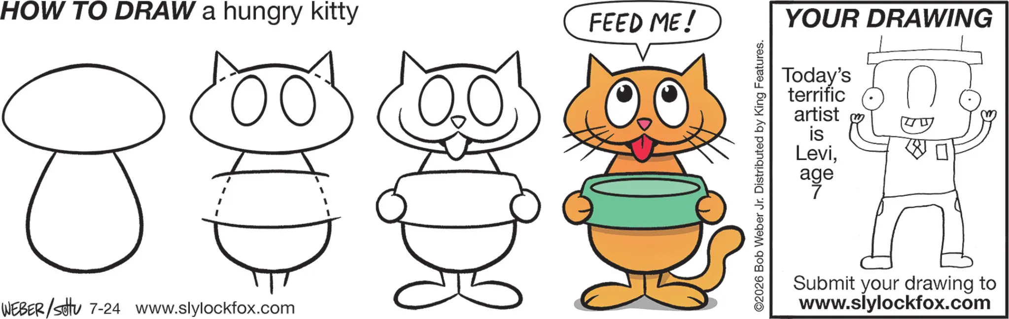 Happiness OCR: HOW TO DRAW a hungry kitty FEED ME! 8 OID WEBER /sotu 7-24 www.slylockfox.com ©2026 Bob Weber Jr. Distributed by King Features. YOUR DRAWING Today's terrific artist W is Leviage Submit your drawing to www.slylockfox.com HOW TO DRAW a hungry kitty FEED ME ! 8 OID WEBER / sotu 7-24 www.slylockfox.com © 2026 Bob Weber Jr. Distributed by King Features . YOUR DRAWING Today's terrific artist W is Leviage Submit your drawing to www.slylockfox.com