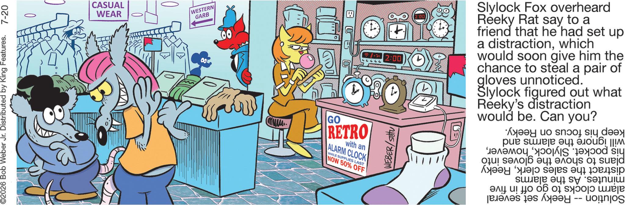 Pleased OCR: ©2026 Bob Weber Jr. Distributed by King Features. 7-20 CASUAL WEAR WESTERN GARB GO RETRO with an ALARM CLOCK WHILE SUPPLIES LAST NOW 50% OFF B 2:00 Slylock Fox overheard Reeky Rat say to a friend that he had set up a distractionwhich would soon give him the chance to steal a pair of gloves unnoticed. Šlylock figured out what Reeky's distraction would be. Can you? WEBER/Setu keep his focus on will ignore the alarms and his pocket. Slylockplans to shove the gloves into distract the sales clerkReeky minutes. As the alarms alarm clocks to go off in five Solution -- Reeky set several Reeky. © 2026 Bob Weber Jr. Distributed by King Features . 7-20 CASUAL WEAR WESTERN GARB GO RETRO with an ALARM CLOCK WHILE SUPPLIES LAST NOW 50 % OFF B 2:00 Slylock Fox overheard Reeky Rat say to a friend that he had set up a distractionwhich would soon give him the chance to steal a pair of gloves unnoticed . Šlylock figured out what Reeky's distraction would be . Can you ? WEBER / Setu keep his focus on will ignore the alarms and his pocket . Slylockplans to shove the gloves into distract the sales clerkReeky minutes . As the alarms alarm clocks to go off in five Solution -- Reeky set several Reeky .