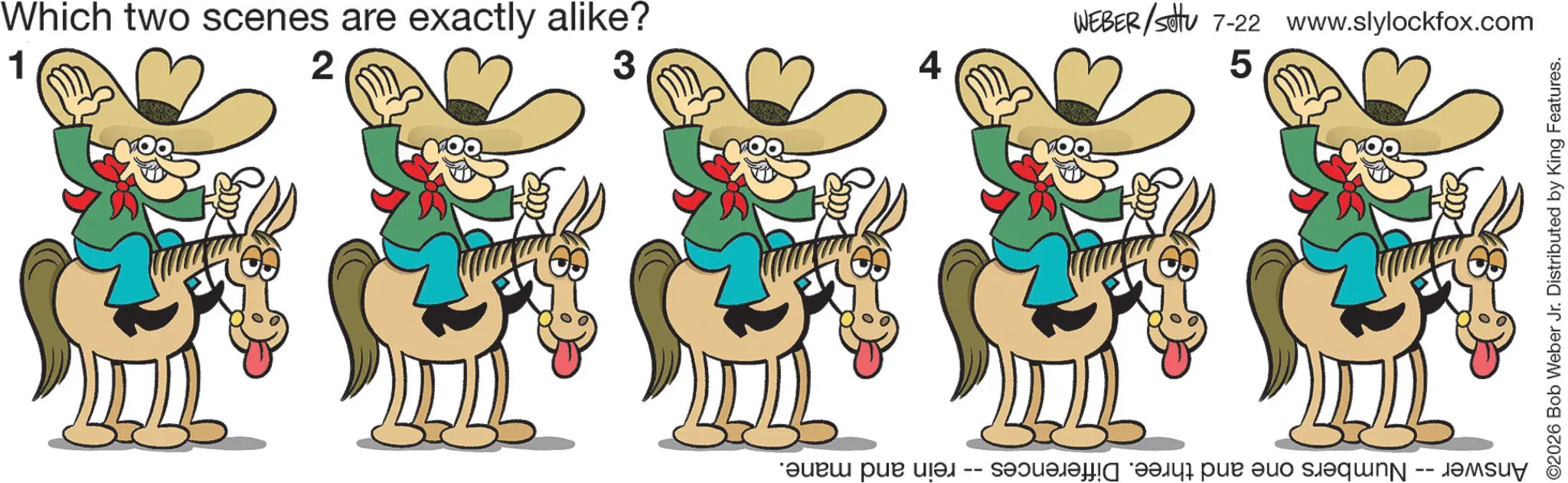 Fictional character OCR: 1 Which two scenes are exactly alike? 2 3 4 rein and mane. WEBER/settu 7-22 www.slylockfox.com 50 Answer. Numbers one and three. Differences · ©2026 Bob Weber Jr. Distributed by King Features. 1 Which two scenes are exactly alike ? 2 3 4 rein and mane . WEBER / settu 7-22 www.slylockfox.com 50 Answer . Numbers one and three . Differences · © 2026 Bob Weber Jr. Distributed by King Features .