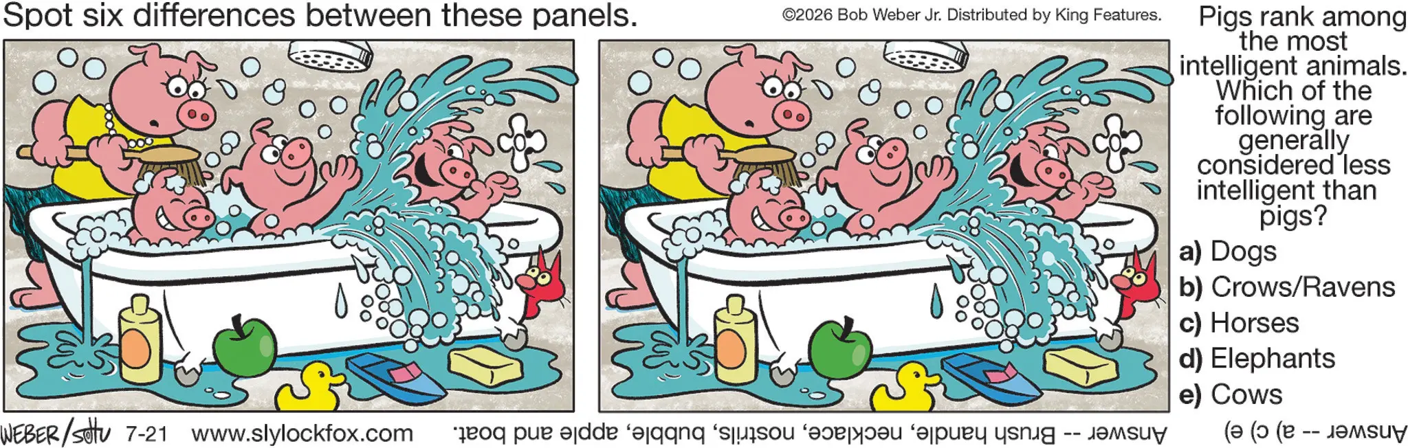 Fiction OCR: Spot six differences between these panels. ©2026 Bob Weber Jr. Distributed by King Features. Pigs rank among the most intelligent animals. Which of the following are generally considered less intelligent than pigs? a) Dogs b) Crows/Ravens c) Horses d) Elephants e) Cows WEBER/Settu 7-21 www.slylockfox.com o pe de o pas pu yang ( ( ( U? Spot six differences between these panels . © 2026 Bob Weber Jr. Distributed by King Features . Pigs rank among the most intelligent animals . Which of the following are generally considered less intelligent than pigs ? a ) Dogs b ) Crows / Ravens c ) Horses d ) Elephants e ) Cows WEBER / Settu 7-21 www.slylockfox.com o pe de o pas pu yang ( ( ( U?