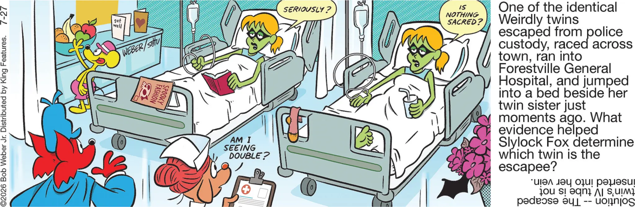 Animated cartoon OCR: O2026 Bob Weber Jr. Distributed by King Features. 7-27 get well WEBER/SO SERIOUSLY? FASHION SPOOKY AM I SEEING DOUBLE? IS NOTHING SACRED? One of the identical Weirdly twins escaped from police custodyraced across townran into Forestville General Hospitaland jumped into a bed beside her twin sister just moments ago. What evidence helped Slylock Fox determine which twin is the escapee? pa ??? ?? ???! ??????? -- | SU?M² O2026 Bob Weber Jr. Distributed by King Features . 7-27 get well WEBER / SO SERIOUSLY ? FASHION SPOOKY AM I SEEING DOUBLE ? IS NOTHING SACRED ? One of the identical Weirdly twins escaped from police custodyraced across townran into Forestville General Hospitaland jumped into a bed beside her twin sister just moments ago . What evidence helped Slylock Fox determine which twin is the escapee ? pa ??? ?? ??? ! ??????? -- | SU?M²