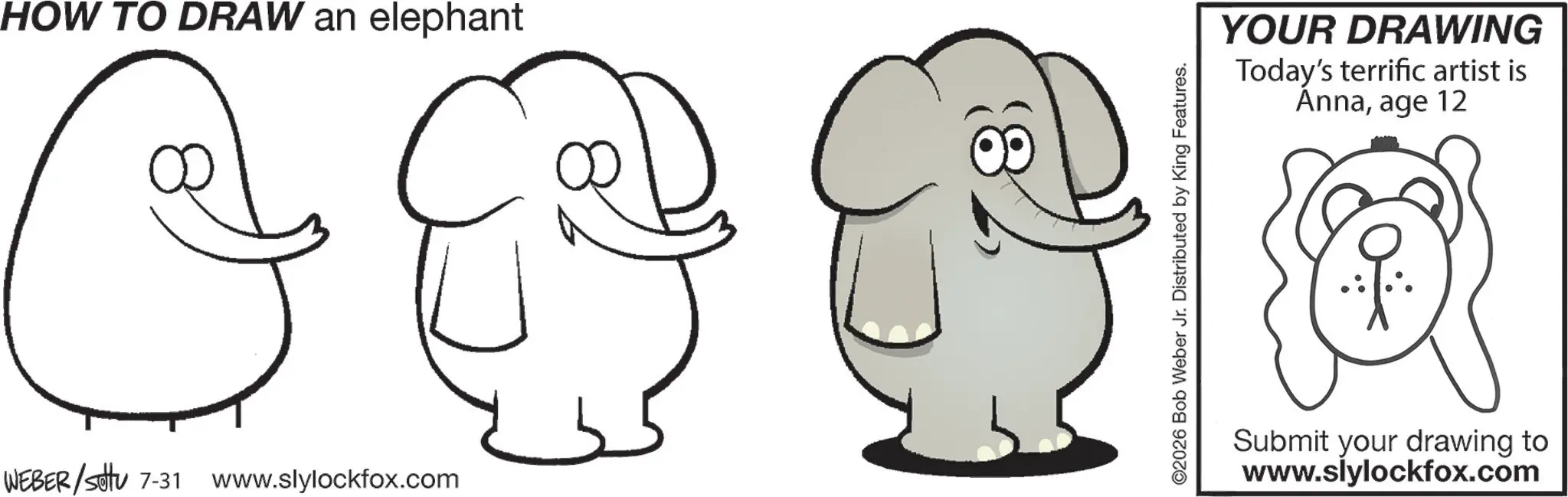 Happiness OCR: HOW TO DRAW an elephant G WEBER/settu 7-31 www.slylockfox.com ©2026 Bob Weber Jr. Distributed by King Features. YOUR DRAWING Today's terrific artist is Annaage 12 Submit your drawing to www.slylockfox.com HOW TO DRAW an elephant G WEBER / settu 7-31 www.slylockfox.com © 2026 Bob Weber Jr. Distributed by King Features . YOUR DRAWING Today's terrific artist is Annaage 12 Submit your drawing to www.slylockfox.com