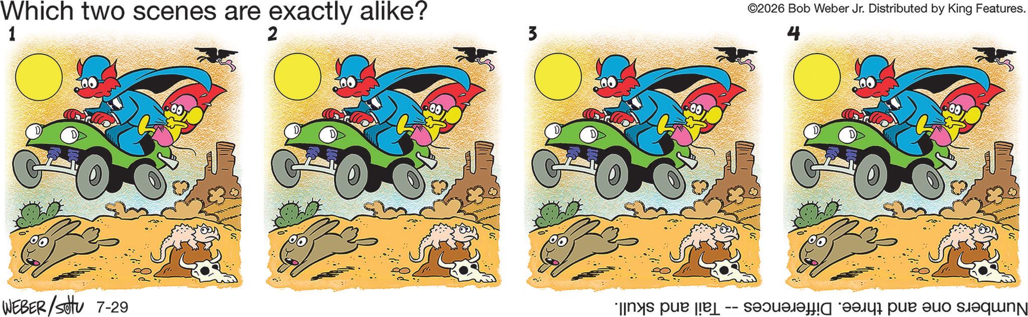 Fiction OCR: Which two scenes are exactly alike? 1 2 WEBER /sottu 7-29 3 GO ©2026 Bob Weber Jr. Distributed by King Features. 4 Numbers one and three. Differences -- Tail and skull. Which two scenes are exactly alike ? 1 2 WEBER / sottu 7-29 3 GO © 2026 Bob Weber Jr. Distributed by King Features . 4 Numbers one and three . Differences -- Tail and skull .