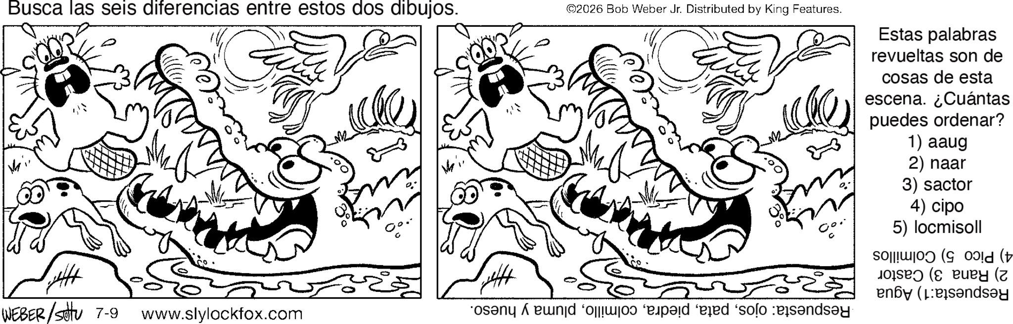 Fiction OCR: Busca las seis diferencias entre estos dos dibujos. +441 ©2026 Bob Weber Jr. Distributed by King Features. WEBER/Sotu 7-9 www.slylockfox.com osan end of ad id solo ind Estas palabras revueltas son de cosas de esta escena. ¿Cuántas puedes ordenar? 1) aaug 2) naar 3) sactor 4) cipo 5) locmisoll ( by ( Busca las seis diferencias entre estos dos dibujos . +441 © 2026 Bob Weber Jr. Distributed by King Features . WEBER / Sotu 7-9 www.slylockfox.com osan end of ad id solo ind Estas palabras revueltas son de cosas de esta escena . ¿ Cuántas puedes ordenar ? 1 ) aaug 2 ) naar 3 ) sactor 4 ) cipo 5 ) locmisoll ( by (
