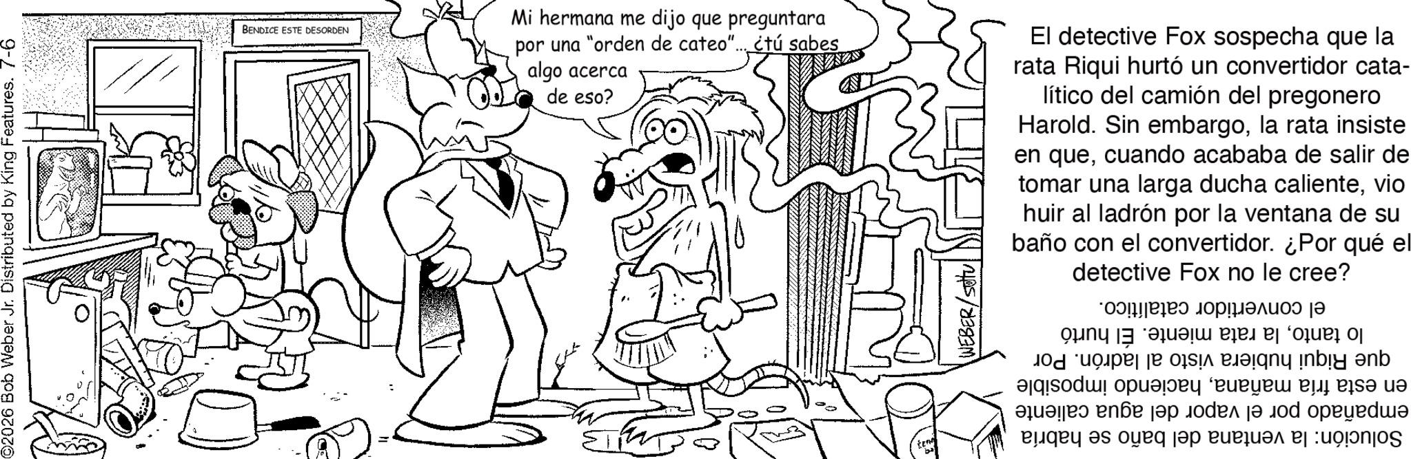 Gesture OCR: ©2026 Bob Weber Jr. Distributed by King Features. 7-6 BENDICE ESTE DESORDEN Mi hermana me dijo que preguntara por una "orden de cateo"....étú sabes algo acerca de eso? El detective Fox sospecha que la rata Riqui hurtó un convertidor cata- lítico del camión del pregonero Harold. Sin embargola rata insiste en quecuando acababa de salir de tomar una larga ducha calientevio huir al ladrón por la ventana de su baño con el convertidor. ¿Por qué el detective Fox no le cree? = B teng b el convertidor catalítico. lo tantola rata miente. El hurtó que Riqui hubiera visto al ladrón. Por en esta fría mañanahaciendo imposible empañado por el vapor del agua caliente Solución: la ventana del baño se habría © 2026 Bob Weber Jr. Distributed by King Features . 7-6 BENDICE ESTE DESORDEN Mi hermana me dijo que preguntara por una " orden de cateo " .... étú sabes algo acerca de eso ? El detective Fox sospecha que la rata Riqui hurtó un convertidor cata- lítico del camión del pregonero Harold . Sin embargola rata insiste en quecuando acababa de salir de tomar una larga ducha calientevio huir al ladrón por la ventana de su baño con el convertidor . ¿ Por qué el detective Fox no le cree ? = B teng b el convertidor catalítico . lo tantola rata miente . El hurtó que Riqui hubiera visto al ladrón . Por en esta fría mañanahaciendo imposible empañado por el vapor del agua caliente Solución : la ventana del baño se habría