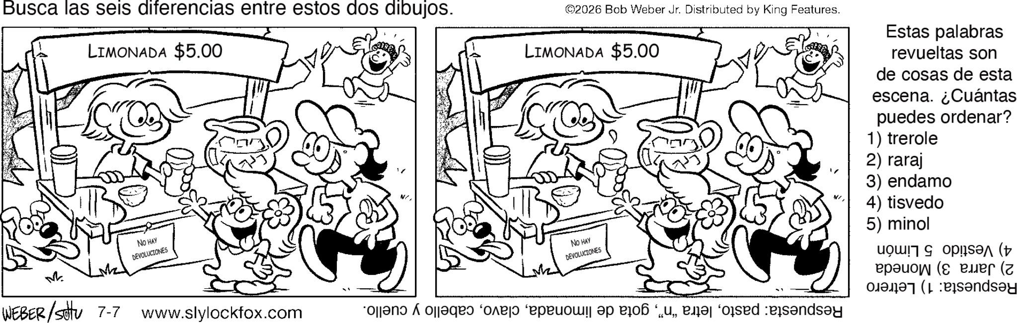 Fiction OCR: Busca las seis diferencias entre estos dos dibujos. LIMONADA $5.00 M WEBER /sottu 7-7 NO HAY DEVOLUCIONES ©2026 Bob Weber Jr. Distributed by King Features. LIMONADA $5.00 Estas palabras revueltas son de cosas de esta escena. ¿Cuántas puedes ordenar? 1) trerole 2) raraj 3) endamo NO HAY DEVOLUCIONES www.slylockfox.com and a pas de pe o posed 4) tisvedo 5) minol ( ( Panday Busca las seis diferencias entre estos dos dibujos . LIMONADA $ 5.00 M WEBER / sottu 7-7 NO HAY DEVOLUCIONES © 2026 Bob Weber Jr. Distributed by King Features . LIMONADA $ 5.00 Estas palabras revueltas son de cosas de esta escena . ¿ Cuántas puedes ordenar ? 1 ) trerole 2 ) raraj 3 ) endamo NO HAY DEVOLUCIONES www.slylockfox.com and a pas de pe o posed 4 ) tisvedo 5 ) minol ( ( Panday